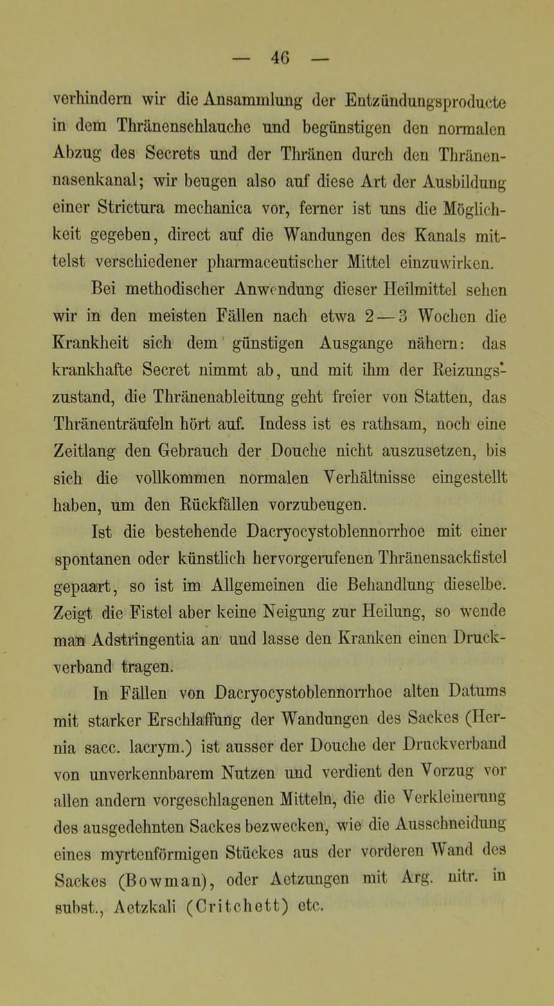 4G verhindern wir die Ansanunlung der Entzündungsproduete in dem Thränenschlauche und begünstigen den normalen Abzug des Secrets und der Thränen durch den Thränen- nasenkanal; wir beugen also auf diese Art der Ausbildung einer Strictura mechanica vor, ferner ist uns die Möglich- keit gegeben, direct auf die Wandungen des Kanals mit- telst verschiedener phannaceutischer Mittel einzuwirken. Bei methodischer Anwendung dieser Heilmittel sehen wir in den meisten Fällen nach etwa 2 — 3 Wochen die Krankheit sich dem' günstigen Ausgange nähern: das krankhafte Secret nimmt ab, und mit ihm der Reizungs- zustand, die Thränenableitung geht fi'eier von Statten, das Thränenträufeln hört auf. Indess ist es rathsam, noch eine Zeitlang den Gebrauch der Douche nicht auszusetzen, bis sich die vollkommen normalen Verhältnisse eingestellt haben, um den Rückfällen vorzubeugen. Ist die bestehende Dacryocystoblennorrhoe mit einer spontanen oder künstlich hervorgerufenen Thränensackfistel gepaart, so ist im Allgemeinen die Behandlung dieselbe. Zeigt die Fistel aber keine Neigung zur Heilung, so wende mau Adstringentia an und lasse den Kranken einen Druck- verband tragen. In Fällen von DacryocystoblennoiThoe alten Datums mit starker Erschlaffung der Wandungen des Sackes (Her- nia sacc. lacrym.) ist ausser der Douche der Druckverband von unverkennbarem Nutzen und verdient den Vorzug vor allen andern vorgeschlagenen Mitteln, die die Verkleinerung des ausgedehnten Sackes bezwecken, wde die Ausschneidung eines myrtenförmigen Stückes aus der vorderen A\and des Sackes (Bowman), oder Actzungen mit Arg. nitr. in subst., Actzkali (Critchett) etc.
