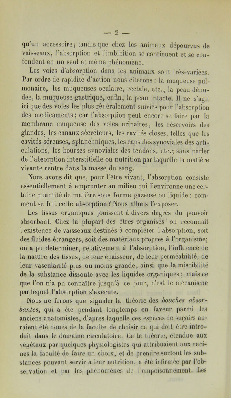 qu’un accessoire-, tandis que chez les animaux dépourvus de vaisseaux, l’absorption et l’imbibition se continuent et se con- fondent en un seul et môme phénomène. Les voies d’absorption dans les animaux sont très-variées. Par ordre de rapidité d’action nous citerons : la muqueuse pul- monaire, les muqueuses oculaire, rectale, etc., la peau dénu- dée, la muqueuse gastrique, enfin, la peau intacte. Il ne s’agit ici que des voies les plus généralement suivies pour l’absorption des médicaments; car l’absorption peut encore se faire par la membrane muqueuse des voies urinaires, les réservoirs des glandes, les canaux sécréteurs, les cavités closes, telles que les cavités séreuses, splanchniques, les capsules synoviales des arti- culations, les bourses synoviales des tendons, etc.; sans parler de l’absorption interstitielle ou nutrition par laquelle la matière vivante rentre dans la masse du sang. Nous avons dit que, pour l’être vivant, l’absorption consiste essentiellement à emprunter au milieu qui l’environne une cer- taine quantité de matière sous forme gazeuse ou liquide : com- ment se fait celte absorption? Nous allons l’exposer. Les tissus organiques jouissent à divers degrés du pouvoir absorbant. Chez la plupart des êtres organisés on reconnaît l’existence de vaisseaux destinés à compléter l’absorption, soit des fluides étrangers, soit des matériaux propres à l’organisme; on a pu déterminer, relativement à l’absorption, l’influence de la nature des tissus, de leur épaisseur, de leur perméabilité, de leur vascularité plus ou moins grande, ainsi que la miscibilité de la substance dissoute avec les liquides organiques ; mais ce que l’on n’a pu connaître jusqu'à ce jour, c’est le mécanisme par lequel l’absorption s’exécute. Nous ne ferons que signaler la théorie des bouches absor- bantes^ qui a été pendant longtemps en faveur parmi les anciens anatomistes, d’après laquelle ces espèces de suç-oirs au- raient été doués de la faculté de choisir ce qui doit être intro- duit dans le domaine circulatoire. Cette théorie, étendue aux végétaux par quelques physiologistes qui attribuaient aux raci- nes la faculté de faire un choix, et de prendre surtout les sub- stances pouvant servir à leur nutrition, a été infirmée par l’ob- servation et i>ar les phénojiiènes de l’empoisonnement. Les