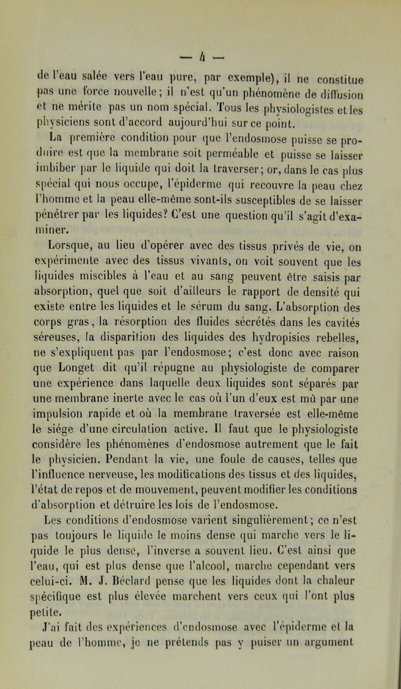 lie l’eau salée vers l’eau pure, par exemple), il ne constitue pns une force nouvelle; il n’est qu’un phénomène île diffusion et ne mérite pas un nom spécial. Tous les physiologistes et les physiciens sont d’accord aujourd’hui sur ce point. La première condition pour que l’endosmose puisse se pro- duire est que la membrane soit perméable et puisse se laisser imbiber par le liquide qui doit la traverser ; or, dans le cas plus spécial qui nous occupe, l’épiderme qui recouvre la peau chez l’homme et la peau elle-même sont-ils susceptibles de se laisser pénétrer par tes liquides? C’est une question qu’il s’agit d’exa- miner. Lorsque, au lieu d’opérer avec des tissus privés de vie, on expérimente avec des tissus vivants, on voit souvent que les liquides miscibles à l’eau et au sang peuvent être saisis par absorption, quel que soit d’ailleurs le rapport de densité qui existe entre les liquides et le sérum du sang. L’absorption des corps gras, la résorption des fluides sécrétés dans les cavités séreuses, la disparition des liquides des hydropisies rebelles, ne s’expliquent pas par l’endosmose; c’est donc avec raison que Longet dit qu’il répugne au physiologiste de comparer une expérience dans laquelle deux liquides sont séparés par une membrane inerte avec le cas où l’un d’eux est mù par une impulsion rapide et où la membrane traversée est elle-même le siège d’une circulation active. Il faut que le physiologiste considère les phénomènes d’endosmose autrement que le fait le physicien. Pendant la vie, une foule de causes, telles que l’influence nerveuse, les modifications des tissus et des liquides, l’état de repos et de mouvement, peuvent modifier les conditions d’absorption et détruire les lois de l’endosmose. Les conditions d’endosmose varient singulièrement; ce n’est pas toujours le liquide le moins dense qui marche vers le li- quide le plus dense, l’inverse a souvent lieu. C’est ainsi que l’eau, qui est plus dense que l’alcool, marche cependant vers celui-ci. M. J. Béclard pense que les liquides dont la chaleur spécifique est plus élevée marchent vers ceux qui l’ont plus petite. J’ai fait des expériences d’endosmose avec l’épiderme et la peau de l’homme, je ne prétends pas y puiser un argument