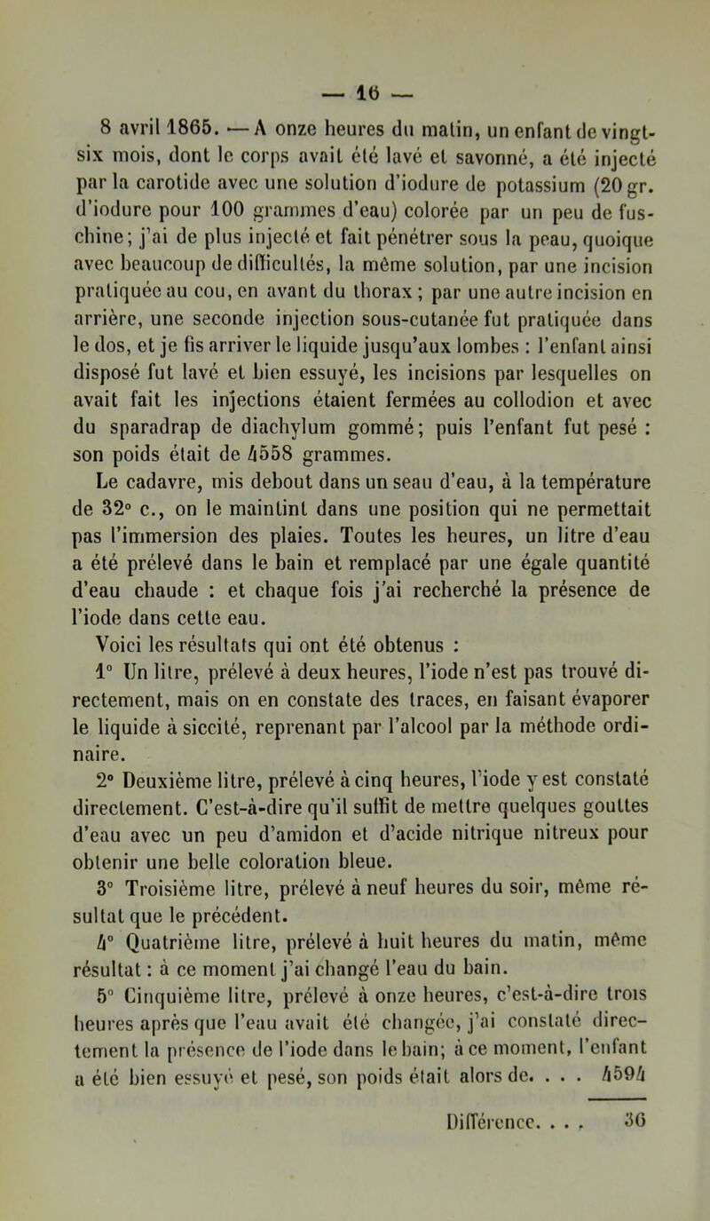 8 avril 1865. *—A onze heures du malin, un enfant de vingt- six mois, dont le corps avait été lavé et savonné, a été injecté parla carotide avec une solution d’iodure de potassium (20gr. d’iodure pour 100 grammes d’eau) colorée par un peu de fus- chine; j’ai de plus injecté et fait pénétrer sous la peau, quoique avec beaucoup de dilïicullés, la môme solution, par une incision pratiquée au cou, en avant du thorax ; par une autre incision en arrière, une seconde injection sous-cutanée fut pratiquée dans le dos, et je fis arriver le liquide jusqu’aux lombes ; l’enfant ainsi disposé fut lavé et bien essuyé, les incisions par lesquelles on avait fait les injections étaient fermées au collodion et avec du sparadrap de diachylum gommé; puis l’enfant fut pesé : son poids était de /i558 grammes. Le cadavre, mis debout dans un seau d’eau, à la température de 32° c., on le maintint dans une position qui ne permettait pas l’immersion des plaies. Toutes les heures, un litre d’eau a été prélevé dans le bain et remplacé par une égale quantité d’eau chaude : et chaque fois j'ai recherché la présence de l’iode dans cette eau. Voici les résultats qui ont été obtenus ; 1“ Un litre, prélevé à deux heures, l’iode n’est pas trouvé di- rectement, mais on en constate des traces, en faisant évaporer le liquide à siccité, reprenant par l’alcool par la méthode ordi- naire. 2“ Deuxième litre, prélevé à cinq heures, l’iode y est constaté directement. C’est-à-dire qu’il suffit de mettre quelques gouttes d’eau avec un peu d’amidon et d’acide nitrique nitreux pour obtenir une belle coloration bleue. 3® Troisième litre, prélevé à neuf heures du soir, môme ré- sultat que le précédent. h° Quatrième litre, prélevé à huit heures du matin, même résultat : à ce moment j’ai changé l’eau du bain. 5® Cinquième litre, prélevé à onze heures, c’est-à-dire trois heures après que l’eau avait été changée, j’ai constaté direc- tement la présence de l’iode dans le bain; à ce moment, l’enfant U été bien essuyé et pesé, son poids était alors de. . . . /i59à 30 Différence. . . .