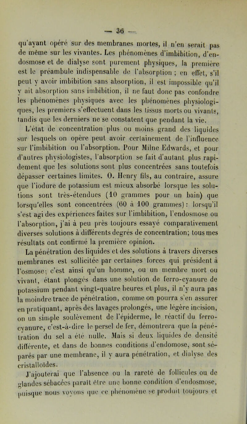 qu’ayant opéré sur des membranes mortes, il n’en serait pas de môme sur les vivantes. Les phénomènes d’imbibition, d’en- dosmose et de dialyse sont purement physiques, la première est le préambule indispensable de l’absorplion ; en elVet, s’il peut y avoir imbibition sans absorption, il est impossible qu’il y ait absorption sans imbibition, il ne faut donc pas confondre les phénomènes physiques avec les phénomènes physiologi- ques, les premiers s’elïectuent dans les tissus morts ou vivants, tandis que les derniers ne se constatent que pendant la vie. L’état de concentration plus ou moins grand des liquides sur lesquels on opère peut avoir certainement de l’influence sur l’imbibilion ou l’absorption. Pour Milne Edwards, et pour d’autres physiologistes, l’absorption se fait d’autant plus rapi- dement que les solutions sont plus concentrées sans toutefois dépasser certaines limites. 0. Henry fds, au contraire, assure que l’iodure de potassium est mieux absorbé lorsque les solu- tions sont très-étendues (10 grammes pour un bain) que lorsqu'elles sont concentrées (60 à 100 grammes) : lorsqu’il s’est agi des expériences faites sur l’imbibition, l’endosmose ou l’absorption, j’ai à peu près toujours essayé comparativement diverses solutions à dilîérents degrés de concentration; tous mes résultats ont confirmé la première opinion. La pénétration des liquides et des solutions à travers diverses membranes est sollicitée par certaines forces qui président à l’osmose; c’est ainsi qu’un homme, ou un membre mort ou vivant, étant plongés dans une solution de ferro-cyanure de potassium pendant vingt-quatre heures et plus, il n’y aura pas la moindre trace de pénétration, comme on pourra s’en assurer en pratiquant, après des lavages prolongés, une légère incision, on un simple soulèvement de l’épiderme, le réactif du ferro- cyanure, c’est-à-dire le persel de fer, démontrera que la péné- tration du sel a été nulle. Mais si deux liquides de densité dilTércnte, et dans de bonnes conditions d’endomose, sont sé- parés par une membrane, il y aura pénétration, et dialyse des cristalloïdes. J’ajouterai que l’absence ou la rareté de follicides ou de friandes sébacées paraît ôtro une bonne condition d’endosmose, puisque nous voyons (pie ce phénomène se produit toujours et