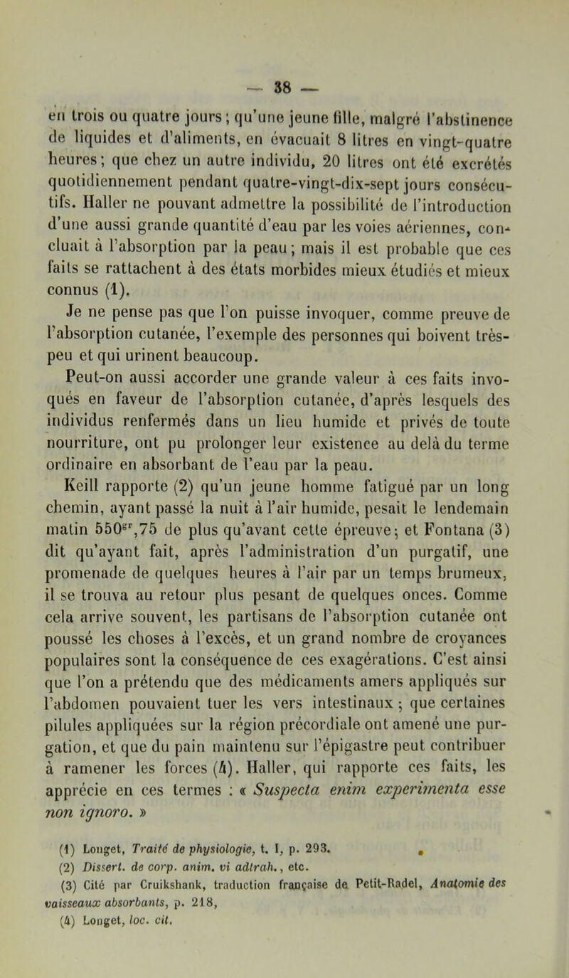 en Irois ou quatre jours ; qu’une jeune fille, malgré l’abstinence de liquides et d’aliments, en évacuait 8 litres en vingt-quatre heures; que chez un autre individu, 20 litres ont été excrétés quotidiennement pendant quatre-vingt-dix-sept jours consécu- tifs. Haller ne pouvant admettre la possibilité de l’introduction d’une aussi grande quantité d’eau par les voies aériennes, con- cluait à l’absorption par la peau; mais il est probable que ces faits se rattachent à des états morbides mieux étudiés et mieux connus (1). Je ne pense pas que l’on puisse invoquer, comme preuve de l’absorption cutanée, l’exemple des personnes qui boivent très- peu et qui urinent beaucoup. Peut-on aussi accorder une grande valeur à ces faits invo- qués en faveur de l’absorption cutanée, d’après lesquels des individus renfermés dans un lieu humide et privés de toute nourriture, ont pu prolonger leur existence au delà du terme ordinaire en absorbant de l’eau par la peau. Keill rapporte (2) qu’un jeune homme fatigué par un long chemin, ayant passé la nuit à l’air humide, pesait le lendemain matin 550®’’,75 de plus qu’avant cette épreuve; et Fontana (3) dit qu’ayant fait, après l’administration d’un purgatif, une promenade de quelques heures à l’air par un temps brumeux, il se trouva au retour plus pesant de quelques onces. Comme cela arrive souvent, les partisans de l’absorption cutanée ont poussé les choses à l’excès, et un grand nombre de croyances populaires sont la conséquence de ces exagérations. C’est ainsi que l’on a prétendu que des médicaments amers appliqués sur l’abdomen pouvaient tueries vers intestinaux; que certaines pilules appliquées sur la région précordiale ont amené une pur- gation, et que du pain maintenu sur l’épigastre peut contribuer à ramener les forces (à). Haller, qui rapporte ces faits, les apprécie en ces termes : « Suspecta enim expérimenta esse non ignoro. » (1) Longet, Traité de physiologie, t. I, p. 293. , (2) Disserl. de corp. anim, vi adtrah., etc. (3) Cité par Cruikshank, traduction française de Petit-Radel, Anaiomie des vaisseaux absorbants, p. 218, (4) Longet, loc. cil.