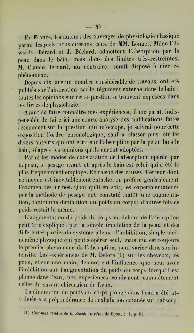 — Zll — En France, les auteurs des ouvrages de pliysiologie classique parmi lesquels nous citerons ceux de MM. Longet, Milne Ed- wards, Bérard et J. Béclard, admettent l’absorption par la peau dans le bain, mais dans des limites très-restreintes. M. Claude Bernard, au contraire, serait disposé à nier ce phénomène. Depuis dix ans un nombre considérable de travaux ont été publiés sur l’absorption parle tégument externe dans le bain ; toutes les opinions sur cette question se trouvent exposées dans les livres de physiologie. Avant de faire connaître mes expériences, il me paraît indis- pensable de faire ici une courte analyse des publications faites récemment sur la question qui m’occupe, je suivrai pour cette exposition l’ordre chronologique, sauf à classer plus loin les divers auteurs qui ont écrit sur l’absorption par la peau dans le bain, d’après les opinions qu’ils auront adoptées. Parmi les modes de constatation de l’absorption opérée par la peau, le pesage avant et après le bain est celui qui a été le plus fréquemment employé. En raison des causes d’erreur dont ce moyen est inévitablement entaché, on préfère généralement l’examen des urines. Quoi qu’il en soit, les expérimentateurs par la méthode de pesage ont constaté tantôt une augmenta- tion, tantôt une diminution du poids du corps; d’autres fois ce poids restait le même. L’augmentation du poids du corps en dehors de l’absorption peut être expliquée par la simple imbibition de la peau et des dilférentes parties du système pileux; l’imbibition, simple phé- nomène physique qui peut s’opérer seul, mais qui est toujours le premier phénomène de l’absorption, peut varier dans son in- tensité. Les expériences de M. Delore (1) sur les cheveux, les poils, et sur une main, démontrent l’inlluence que peut avoir l’imbibition sur l’augmentation du poids du corps lorsqu’il est plongé dans l’eau, nos expériences confirment complètement celles du savant chirurgien de Lyon. La diminution du poids du corps plongé dans l’eau a été at- tribuée à la prépondérance de 1 exhalation cutanée sur l’absorp-