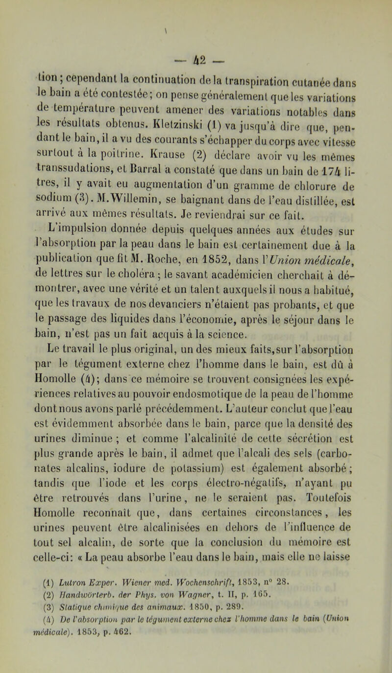 lion ; cependant la continuation delà transpiration cutanée dans le bain a été contestée ; on pense généralement que les variations de température peuvent amener des variations notables dans les résultats obtenus. Klelzinski (1) va jusqu à dire que, pen- dant le bain, il a vu des courants s échapper du corps avec vitesse surtout a la poitrine. Krause (2) déclaré avoir vu les mêmes transsudations, et Barrai a constaté que dans un bain de 174 li- tres, il y avait eu augmentation d’un gramme de chlorure de sodium (3). M.Willemin, se baignant dans de l’eau distillée, est arrivé aux mêmes résultats. Je reviendrai sur ce fait. L’impulsion donnée depuis quelques années aux études sur l’absorption par la peau dans le bain est certainement due à la publication que fit M. Roche, en 1852, dans VUnion médicale, de lettres sur le choléra ; le savant académicien cherchait à dé- montrer, avec une vérité et un talent auxquels il nous a habitué, que les travaux de nos devanciers n’étaient pas probants, et que le passage des liquides dans l’économie, après le séjour dans le bain, n’est pas un fait acquis à la science. Le travail le plus original, un des mieux faits,sur l’absorption par le tégument externe chez l’homme dans le bain, est dû à Homolle (â); dans ce mémoire se trouvent consignées les expé- riences relatives au pouvoir endosmotique de la peau de l’homme dont nous avons parlé précédemment. L’auteur conclut que l’eau est évidemment absorbée dans le bain, parce que la densité des urines diminue ; et comme l’alcalinité de celte sécrétion est plus grande après le bain, il admet que l’alcali des sels (carbo- nates alcalins, iodure de potassium) est également absorbé ; tandis que l’iode et les corps électro-négatifs, n’ayant pu être retrouvés dans l’urine, ne le seraient pas. Toutefois Homolle reconnaît que, dans certaines circonstances, les urines peuvent être alcalinisées en dehors de Tinfluence de tout sel alcalin, de sorte que la conclusion du mémoire est celle-ci; « La peau absorbe l’eau dans le bain, mais elle ne laisse (1) Lutron Exper. Wiener med. Wochenschrift, 1853, n“ 28. (2) IJandwOrterb. der Phys, von Wagner, t. II, p. 105. (3) Statique chmif/uc des animaux. 1850, p. 289. (à) De l’absorption par le tégument externe chez l'homme dans le bain {Union médicale). 1853, p. 462.