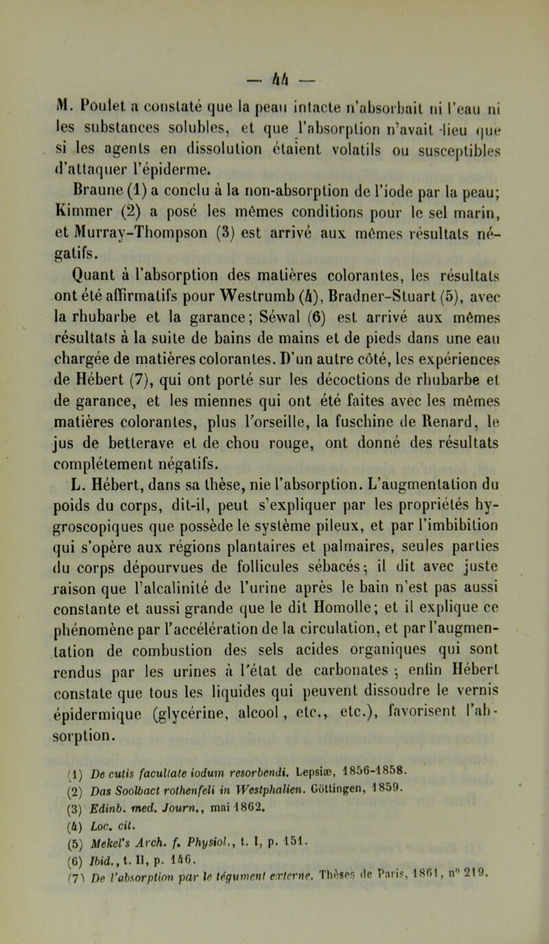 - 4/1 — i>l. Poulet a constaté que la peau intacte u’absoibait ni l’eau ni les substances solubles, et que l’absorption n’avait -lieu que- si les agents en dissolution étaient volatils ou susceptibles d’attaquer l’épiderme. Braune (1) a conclu à la non-absorption de l’iode par la peau; Kimmer (2) a posé les mêmes conditions pour le sel marin, et Murray-Thompson (3) est arrivé aux mômes résultats né- gatifs. Quant à l’absorption des matières colorantes, les résultats ont été affirmatifs pour Westrumb (h), Bradner-Stuart (5), avec la rhubarbe et la garance ; Séwal (6) est arrivé aux mêmes résultats à la suite de bains de mains et de pieds dans une eau chargée de matières colorantes. D’un autre côté, les expériences de Hébert (7), qui ont porté sur les décoctions de rhubarbe et de garance, et les miennes qui ont été faites avec les mêmes matières colorantes, plus l’orseille, la fuschine de Renard, le jus de betterave et de chou rouge, ont donné des résultats complètement négatifs. L. Hébert, dans sa thèse, nie l’absorption. L’augmentation du poids du corps, dit-il, peut s’expliquer par les propriétés hy- groscopiques que possède le système pileux, et par l’imbibition qui s’opère aux régions plantaires et palmaires, seules parties (lu corps dépourvues de follicules sébacés; il dit avec juste raison que l’alcalinité de l’urine après le bain n’est pas aussi constante et aussi grande que le dit Homolle; et il explique ce phénomène par l’accélération de la circulation, et par l’augmen- tation de combustion des sels acides organiques qui sont rendus par les urines à l'état de carbonates ; enfin Hébert constate que tous les liquides qui peuvent dissoudre le vernis épidermique (glycérine, alcool, etc., etc.), favorisent l’ab- sorption. '1) De cutis facuUate iodum resorbendi. Lepsiæ, 1856-1858. (2) Das Soolbact rothenfeliin Westpbalien. Gottingen, 1859. (3) Edinb. med. Journ., mai 1862. (4) Loc. cil. (5) Mekel’s Arch. f. Physiol., t. I, p. 151. (6) /bid., t. Il, p. 146. (7'i Pc l’absorption par le tégument eTtcrne, TIiAspü île Paris, 1861, n 219.