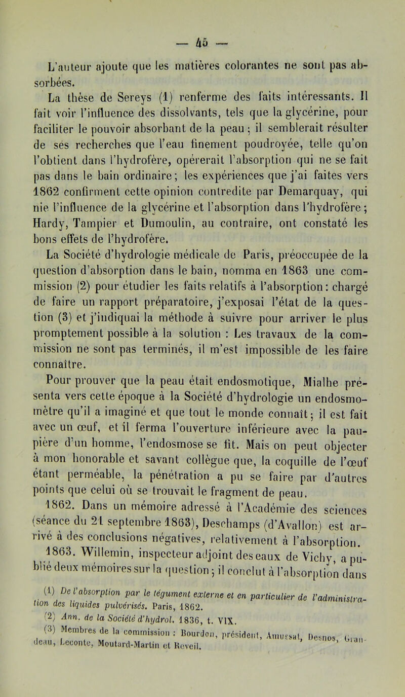 L’îuileur ajoute que les matières colorantes ne sont pas ab- sorbées. La thèse de Sereys (1) renferme des faits intéressants. Il fait voir l’influence des dissolvants, tels que la glycérine, pour faciliter le pouvoir absorbant de la peau ; il semblerait résulter de ses recherches que l’eau finement poudroyée, telle qu’on l’obtient dans l’hydroière, opérerait l’absorption qui ne se fait pas dans le bain ordinaire; les expériences que j’ai faites vers 1862 confirment cette opinion contredite par Demarquay, qui nie l’influence de la glycérine et l’absorption dans l'hydrofère ; Hardy, Tampier et Dumoulin, au contraire, ont constaté les bons effets de l’hydrofère. La Société d’hydrologie médicale de Paris, pi’éoccupée de la question d’absorption dans le bain, nomma en 1863 une com- mission (2) pour étudier les faits relatifs à l’absorption: chargé de faire un rapport préparatoire, j’exposai l’état de la ques- tion (3) et j’indiquai la méthode à suivre pour arriver le plus promptement possible à la solution : Les travaux de la com- mission ne sont pas terminés, il m’est impossible de les faire connaître. Pour prouver que la peau était endosmotique, Mialhe pré- senta vers celte époque à la Société d’hydrologie un endosmo- mètre qu’il a imaginé et que tout le monde connaît; il est fait avec un œuf, et il ferma l’ouverture inférieure avec la pau- pière d’un homme, l’endosmose se fit. Mais on peut objecter à mon honorable et savant collègue que, la coquille de l’œuf étant permeable, la pénétration a pu se faire par d’autres points que celui où se trouvait le fragment de peau. 1862. Dans un mémoire adresse a 1 Académie des sciences (séance du 21 septembre 1863), Deschamps (d’Avallon) est ar- rivé à des conclusions négatives, relativement à l’absorption. 1863. Willemin, inspecteur adjoint des eaux de Vichy, apû- blié (leux mémoires sur la (lueslioii; il conclul àl’absorplion dans (1) De tabsorplion par le légumetit exlerm et en particulier de fadminisira- non des liquides pulvérisés. Paris, 1862. '2) Ann. de la Société d’hydrol. 1836, t. VIX. (3) Membres de la commission : Rourdon, président, Amussal, Resnos G.an deau, Lecontc, Moutard-Martin et Réveil. ’