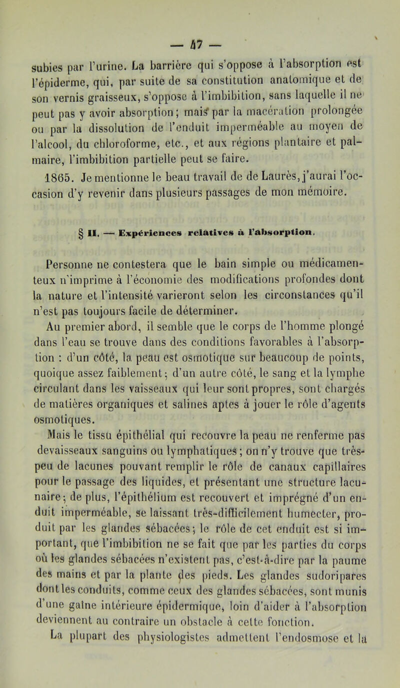 subies par Turine. La barrière qui s’oppose tà l’absorption est l’épiderme, qui, par suite de sa constitution anatomique et de son vernis graisseux, s’oppose à l’imbibition, sans laquelle il ne peut pas y avoir absorption; mai^par la macération prolongée ou par la dissolution de l’enduit imperméable au moyen de l’alcool, du chloroforme, etc., et aux régions plantaire et pal- maire, l’imbibition partielle peut se faire. 1865. Je mentionne le beau travail de de Laurès, j’aurai l’oc- casion d’y revenir dans plusieurs passages de mon mémoire. § 11, — Expériences relatives à l’absorption. Personne ne contestera que le bain simple ou médicamen- teux n'imprime à l’économie des modifications profondes dont la nature et l’intensité varieront selon les circonstances qu’il n’est pas toujours facile de déterminer. Au premier abord, il semble que le corps de l’homme plongé dans l’eau se trouve dans des conditions favorables à l’absorp- tion ; d’un côté, la peau est osmotique sur beaucoup de points, quoique assez faiblement; d’un autre côté, le sang et la lymphe circulant dans les vaisseaux qui leur sont propres, sont chargés de matières organiques et salines aptes à jouer le rôle d’agents osmotiques. Mais le tissu épithélial qui recouvre la peau ne renferme pas devaisseaux sanguins ou lymphatiques ; on n’y trouve que très- peu de lacunes pouvant remplir le rôle de canaux capillaires pour le passage des liquides, et présentant une structure lacu- naire; de plus, l’épithélium est recouvert et imprégné d’un en- duit imperméable, se laissant très-difficilement humecter, pro- duit par les glandes sébacées; le rôle de cet enduit est si im- portant, que l’imbibition ne se fait que par les parties du corps où les glandes sébacées n’existent pas, c’est-à-dire par la paume des mains et par la plante des pieds. Les glandes sudoripares dont les conduits, comme ceux des glandes sébacées, sont munis d une gaine intérieure épidermique, loin d’aider à l’absorption deviennent au contraire un obstacle à celte fonction. La plupart des physiologistes admettent l’endosmose et la