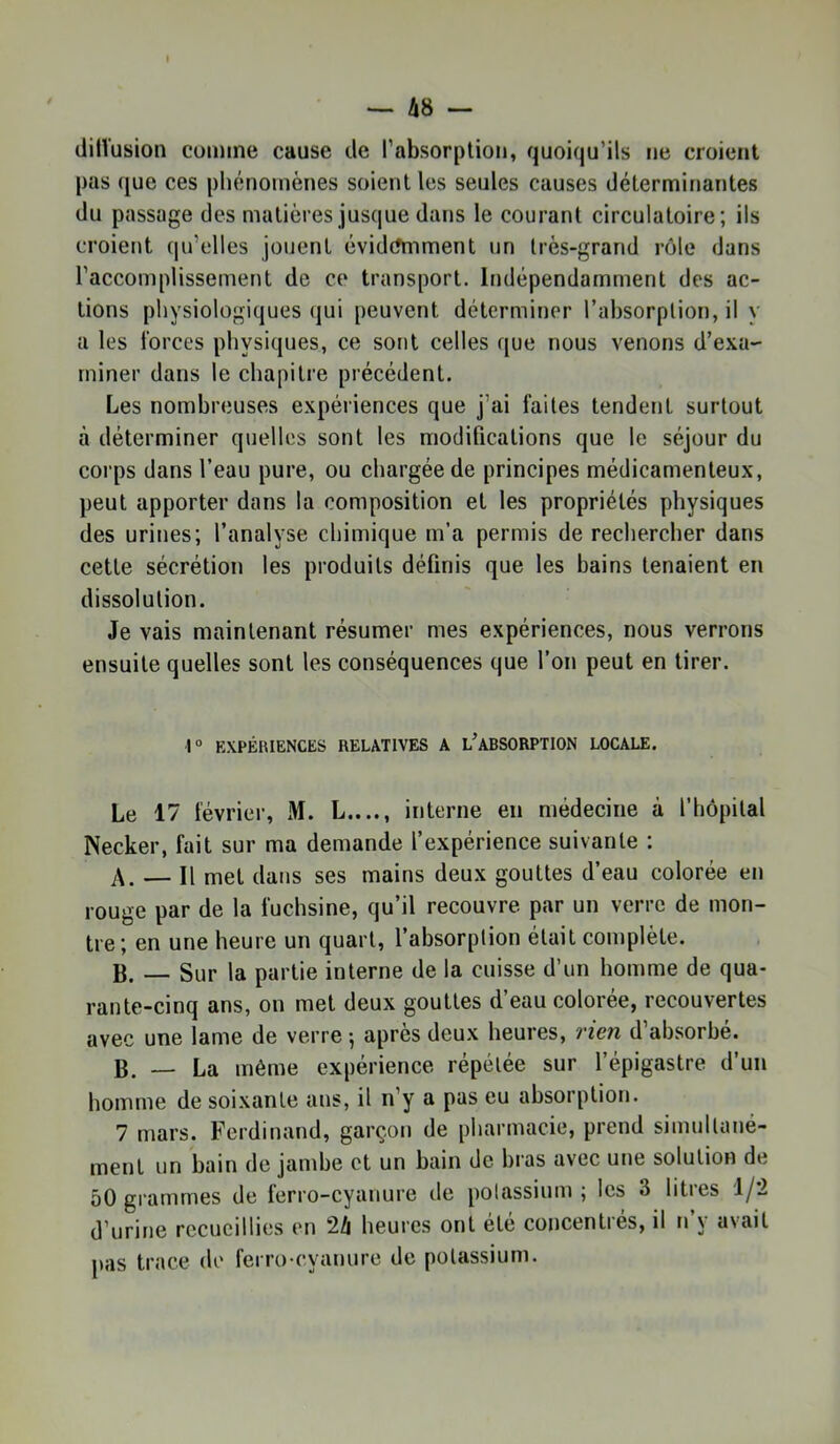 ditVusion comme cause de rabsorplion, quoiqu’ils ne croient pas que ces phénomènes soient les seules causes déterminantes du passage des matières jusque dans le courant circulatoire; ils croient qu’elles jouent évidemment un très-grand rôle dans l’accomplissement de ce transport. Indépendamment des ac- tions physiologiques qui peuvent déterminer l’absorption, il y a les Ibrces physiques, ce sont celles que nous venons d’exa- miner dans le chapitre précédent. Les nombreuses expériences que j’ai laites tendent surtout à déterminer quelles sont les modifications que le séjour du corps dans l’eau pure, ou chargée de principes médicamenteux, peut apporter dans la composition et les propriétés physiques des urines; l’analyse chimique m’a permis de rechercher dans cette sécrétion les produits définis que les bains tenaient en dissolution. Je vais maintenant résumer mes expériences, nous verrons ensuite quelles sont les conséquences que l’on peut en tirer. 1° EXPÉRIENCES RELATIVES A l’ABSORPTION LOCALE. Le 17 lévrier, M. L...., interne en médecine à l’hôpital Necker, fait sur ma demande l’expérience suivante : A. — Il met dans ses mains deux gouttes d’eau colorée en rouge par de la fuchsine, qu’il recouvre par un verre de mon- tre; en une heure un quart, l’absorption était complète. B. — Sur la partie interne de la cuisse d’un homme de qua- rante-cinq ans, on met deux gouttes d’eau colorée, recouvertes avec une lame de verre -, après deux heures, rien d’absorbé. B. — La même expérience répétée sur l’épigastre d’un homme de soixante ans, il n’y a pas eu absorption. 7 mars. Ferdinand, garçon de pharmacie, prend simultané- ment un bain de jambe et un bain de bras avec une solution de 50 grammes de ferro-cyanure de potassium ; les 3 litres 1/2 d’urine recueillies en 24 heures ont été concentrés, il n’y avait pas trace de ferro-cyanure de potassium.