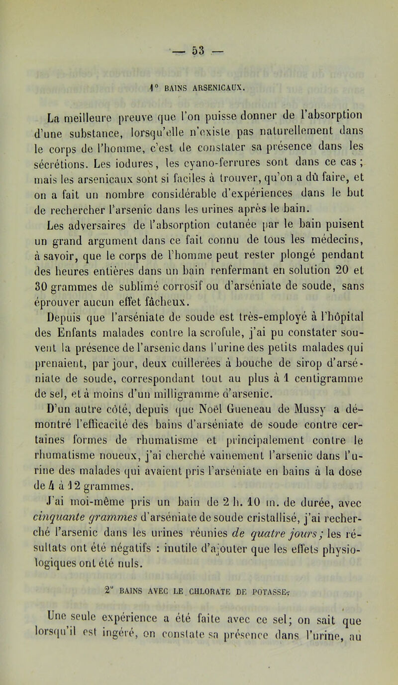 1° BAINS ARSENICAUX. La meilleure preuve que l’on puisse donner de l’absorption d’une substance, lorsqu’elle n existe pas naturellement dans le corps de l’homme, c’est de constater sa présence dans les sécrétions. Les iodures, les cyano-ferrures sont dans ce cas; mais les arsenicaux sont si faciles à trouver, qu’on a dû faire, et on a fait un nombre considérable d’expériences dans le but de rechercher l’arsenic dans les urines après le bain. Les adversaires de l’absorption cutanée par le bain puisent un grand argument dans ce fait connu de tous les médecins, à savoir, que le corps de l’homme peut rester plongé pendant des heures entières dans un bain renfermant en solution 20 et 30 grammes de sublimé corrosif ou d’arséniate de soude, sans éprouver aucun effet fâcheux. Depuis que l’arséniate de soude est très-employé à l’hôpital des Enfants malades contre la scrofule, j’ai pu constater sou- vent la présence de l’arsenic dans l’urine des petits malades qui prenaient, par jour, deux cuillerées à bouche de sirop d’arsé- niate de soude, correspondant tout au plus à 1 centigramme de sel, et à moins d’un milligramme d’arsenic. D’un autre côté, depuis que Noël Gueneau de Mussy a dé- montré l’effîcacité des bains d’arséniate de soude contre cer- taines formes de rhumatisme et principalement contre le rhumatisme noueux, j’ai cherché vainement l’arsenic dans l’u- rine des malades qui avaient pris l’arséniate en bains à la dose de â à 12 grammes. J'ai moi-même pris un bain de 2 li. 10 m. de durée, avec cinquante grammes d’arséniate de soude cristallisé, j’ai recher- ché l’arsenic dans les urines réunies de quatre jours ré- sultats ont été négatifs : inutile d’ajouter que les effets physio- logiques ont été nuis. 2“ BAINS AVEC LE CHLORATE DE POTASSE< Une seule expérience a été faite avec ce sel; on sait que lors(iu il est ingéré, on constate sa présence dans l’iirine, au