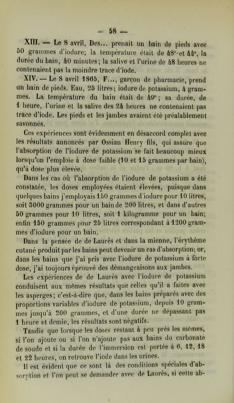 XIII. Le 8 avril, Des... prenait un bain de pieds avec 50 grammes d’iodure; la température était de /Ï8“*et Ai, la durée du bain, AO minutes; la salive et l’urine de A8 heures ne contenaient pas la moindre trace d'iode. ^IV. — Le 8 avril 1865, F..., garçon de pharmacie, prend un bain de pieds. Eau, 26 litres; iodure de potassium, A gram- mes. La température du bain était de A9“ ; sa durée, de 1 heure, Turine et la salive des 2A heures ne contenaient pas trace d’iode. Les pieds et les jambes avaient été préalablement savonnés. Ces expériences sont évidemment en désaccord complet avec les résultats annoncés par Ossian Henry fils, qui assure que l’absorption de l’iodure de potassium se fait beaucoup mieux lorsqu’on l’emploie à dose faible (10 et 15 grammes par bain), qu’à dose plus élevée. Dans les cas où l’absorption de l’iodure de potassium a été constatée, les doses employées étaient élevées, puisque dans quelques bains j’employais 150 grammes d’iodure pour 10 litres, soit 3000 grammes pour un bain de 200 litres, et dans d’autres 50 grammes pour 10 litres, soit 1 kilogramme pour un bain; enfin 150 grammes pour 25 litres correspondant à 1200 gram- mes d’iodure pour un bain. Dans la pensée de de Laurès et dans la mienne, l’érythème cutané produit par les bains peut devenir un cas d’absorption; or, dans les bains que j'ai pris avec l’iodure de potassium à forte dose, j’ai toujours éprouvé des démangeaisons aux jambes. Les expériences de de Laurès avec l’iodure de potassium conduisent aux mêmes résultats que celles qu’il a faites avec les asperges; c’est-à-dire que, dans les bains préparés avec des proportions variables d'iodure de potassium, depuis 10 gram- mes jusqu’à 200 grammes, et d’une durée ne dépassant pas 1 heure et demie, les résultats sont négatifs. Tandis que lorsque les doses restant à peu près les mêmes, si l’on ajoute ou si l’on n’ajoute pas aux bains du carbonate de soude et si la durée de l’immersion est portée à 6, 12, 18 et 22 heures, on retrouve l’iode dans les urines. Il est évident que ce sont là des conditions spéciales d’ab- sorntion et l’on peut se demander avec de Laurès, si cette ab-