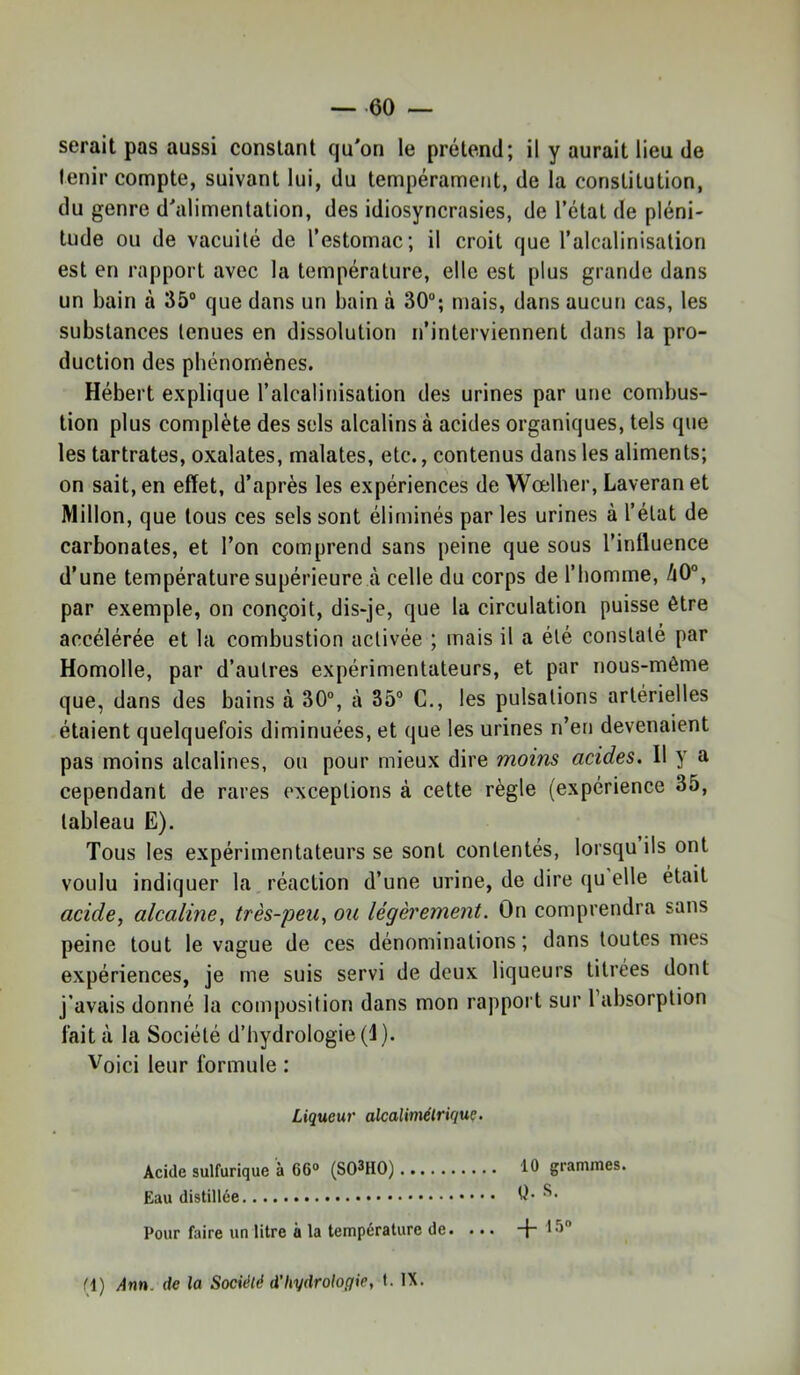 — 60 serait pas aussi constant qu'on le prétend; il y aurait lieu de tenir compte, suivant lui, du tempérament, de la constitution, du genre d'alimentation, des idiosyncrasies, de l’état de pléni- tude ou de vacuité de l’estomac; il croit que l’alcalinisation est en rapport avec la température, elle est plus grande dans un bain à 35“ que dans un bain à 30“; mais, dans aucun cas, les substances tenues en dissolution n’interviennent dans la pro- duction des phénomènes. Hébert explique l’alcalinisation des urines par une combus- tion plus complète des sels alcalins à acides organiques, tels que les tartrates, oxalates, malates, etc., contenus dans les aliments; on sait, en effet, d’après les expériences de Wœlher, Laveran et Millon, que tous ces sels sont éliminés par les urines à l’état de carbonates, et l’on comprend sans peine que sous l’influence d’une température supérieure à celle du corps de l’homme, 40°, par exemple, on conçoit, dis-je, que la circulation puisse être accélérée et la combustion activée ; mais il a été constaté par Homolle, par d’autres expérimentateurs, et par nous-mème que, dans des bains à 30°, à 35“ G., les pulsations artérielles étaient quelquefois diminuées, et que les urines n’en devenaient pas moins alcalines, on pour mieux dire moins acides. Il y a cependant de rares exceptions à cette règle (expérience 35, tableau E). Tous les expérimentateurs se sont contentés, lorsqu ils ont voulu indiquer la réaction d’une urine, de dire (ju elle était acide, alcaline, très-peu, ou légèrement. On comprendra sans peine tout le vague de ces dénominations; dans toutes mes expériences, je me suis servi de deux liqueurs titrées dont j’avais donné la composition dans mon rapport sur l’absorption fait à la Société d’hydrologie (I). Voici leur formule : Liqueur alcalimélrique. Acide sulfurique à 66° (SO^HO) tO grammes. Eau distillée Q- D’- Pour faire un litre à la température de. ... -f- 15°