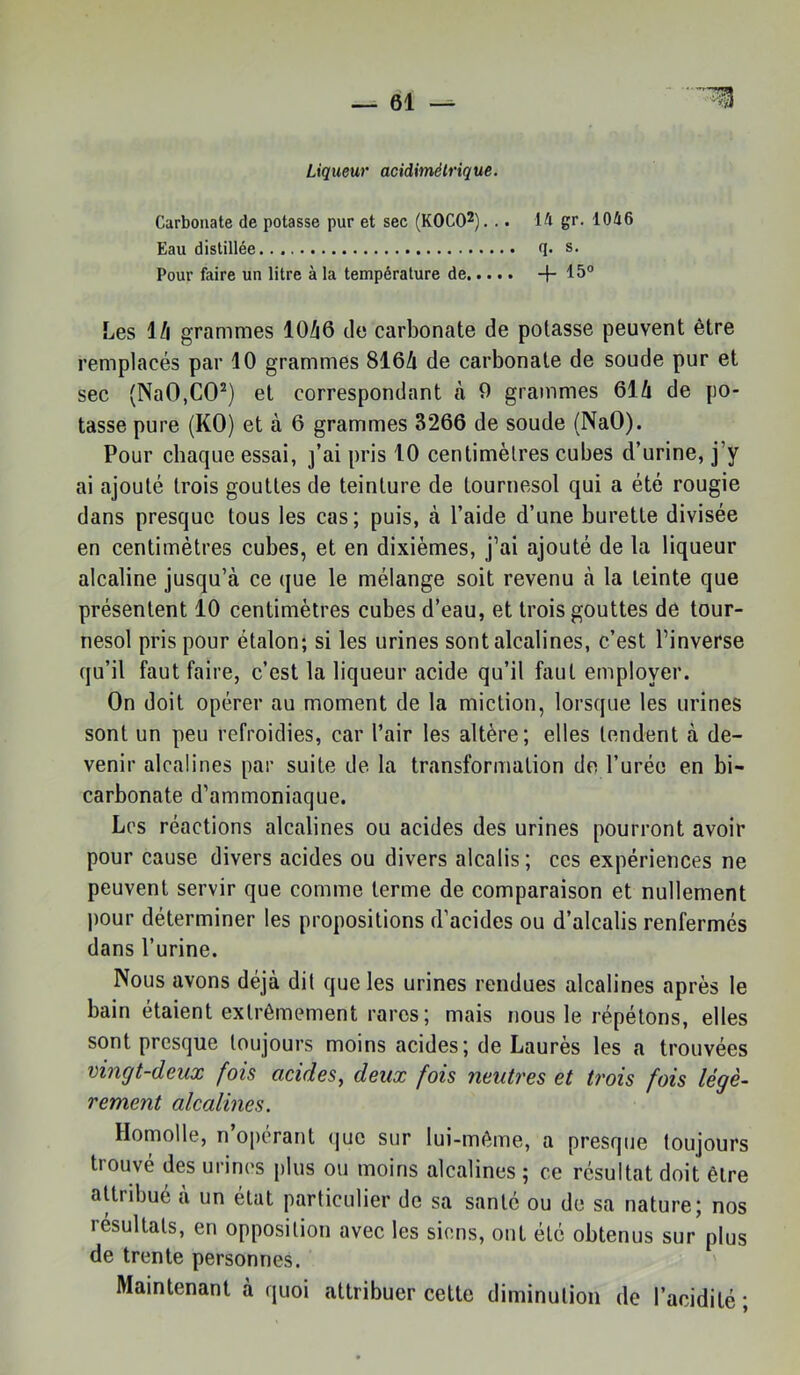 Liqueur acidimêlrique. Carbonate de potasse pur et sec (KOCO^). .. 14 gr. 1046 Eau distillée (]• Pour faire un litre à la température de -f Les l/l grammes 10/i6 de carbonate de potasse peuvent être remplacés par 10 grammes 816/i de carbonate de soude pur et sec (NaOjCO^) et correspondant à 0 grammes Qik de po- tasse pure (KO) et à 6 grammes 3266 de soude (NaO). Pour chaque essai, j’ai pris 10 centimètres cubes d’urine, j’y ai ajouté trois gouttes de teinture de tournesol qui a été rougie dans presque tous les cas; puis, à l’aide d’une burette divisée en centimètres cubes, et en dixièmes, j’ai ajouté de la liqueur alcaline jusqu’à ce que le mélange soit revenu à la teinte que présentent 10 centimètres cubes d’eau, et trois gouttes de tour- nesol pris pour étalon; si les urines sont alcalines, c’est l’inverse qu’il faut faire, c’est la liqueur acide qu’il faut employer. On doit opérer au moment de la miction, lorsque les urines sont un peu refroidies, car l’air les altère; elles tendent à de- venir alcalines par suite de la transformation de l’urée en bi- carbonate d’ammoniaque. Les réactions alcalines ou acides des urines pourront avoir pour cause divers acides ou divers alcalis; ces expériences ne peuvent servir que comme terme de comparaison et nullement pour déterminer les propositions d’acides ou d’alcalis renfermés dans l’urine. Nous avons déjà dit que les urines rendues alcalines après le bain étaient extrêmement rares; mais nous le répétons, elles sont presque toujours moins acides; de Laurès les a trouvées vingt-deux fois acides^ deux fois neutres et trois fois légè- rement alcalines. Homolle, n’opérant (juc sur lui-même, a presque toujours trouvé des urines plus ou moins alcalines ; ce résultat doit être attrdmé à un état particulier de sa santé ou de sa nature; nos résultats, en opposition avec les siens, ont été obtenus sur plus de trente personnes. Maintenant à quoi attribuer cette diminution de l’acidité ;