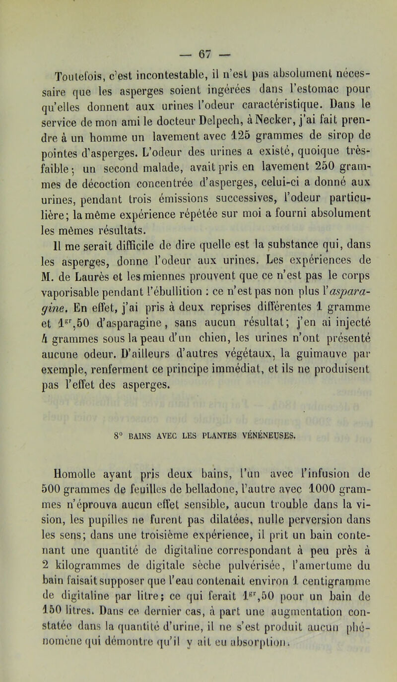 Toulel'ois, c’est incontestable, il n’est pus absolument néces- saire que les asperges soient ingérées dans l’estomac pour qu’elles donnent aux urines l’odeur caractéristique. Dans le service de mon ami le docteur Delpech, aNecker, j ai fait pren- dre à un homme un lavement avec 125 grammes de sirop de pointes d’asperges. L’odeur des urines a existe, quoique tres- faible-, un second malade, avait pris en lavement 250 gram- mes de décoction concentrée d’asperges, celui-ci a donne aux urines, pendant trois émissions successives, l’odeur particu- lière; la même expérience répétée sur moi a fourni absolument les mêmes résultats. 11 me serait difficile de dire quelle est la substance qui, dans les asperges, donne l’odeur aux urines. Les expériences de M. de Laurès et les miennes prouvent que ce n’est pas le corps vaporisable pendant l’ébullition ; ce n’est pas non plus Xaspara- gine. En effet, j’ai pris à deux reprises différentes 1 gramme et 1®,50 d’asparagine, sans aucun résultat; j’en ai injecté h grammes sous la peau d’un chien, les urines n’ont présenté aucune odeur. D’ailleurs d’autres végétaux, la guimauve par exemple, renferment ce principe immédiat, et ils ne produisent pas l’effet des asperges. 8“ BAINS AVEC LES PLANTES VÉNÉNEUSES. Homolle ayant pris deux bains, l’un avec l’infusion de 500 grammes de feuilles de belladone, l’autre avec 1000 gram- mes n’éprouva aucun effet sensible, aucun trouble dans la vi- sion, les pupilles ne furent pas dilatées, nulle perversion dans les sens; dans une troisième expérience, il prit un bain conte- nant une quantité de digitaline correspondant à peu près à 2 kilogrammes de digitale sèche pulvérisée, l’amertume du bain faisait supposer que l’eau contenait environ i centigramme de digitaline par litre; ce qui ferait i^%50 pour un bain de 150 litres. Dans ce dernier cas, à part une augmentation con- statée dans la quantité d’urine, il ne s’est produit aucun phé- nomène qui démontre qu’il y ait eu absorption.