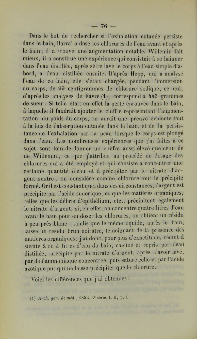 Dans le l)iit de rechercher si l’exhalation cutanée persiste dans le bain, Darral a dosé les chlorures do l’eau avant et après le bain ; il a trouvé une augmentation notable. Willemin lait mieux, il a constitué une expérience qui consistait à se baigner dans l’eau distillée, après sôtre lavé le corps à l’eau simple d’a- bord, cà l’eau distillée ensuite. D'après Hepp, qui a analysé l’eau de ce bain, elle s’était chargée, pendant l’immersion du corps, de 99 centigrammes de chlorure sodique, ce qui, d’après les analyses de Favre (1), correspond à !\h^ grammes de sueur. Si telle était en eiïet la perte éprouvée dans le bain, à laquelle il faudrait ajouter le chiiïre représentant l’augmen- tation du poids du corps, on aurait une preuve évidente tout à la fois de l’absorption cutanée dans le bain, et de la persis- tance de l’exhalation par la peau lorsque le corps est plongé dans l’eau. Les nombreuses expériences que j’ai faites à ce sujet sont loin de donner un chiffre aussi élevé que celui de de Willemin, ce que j’attribue au procédé de dosage des chlorures qui a été employé et qui consiste à concentrer une certaine quantité d’eau et à précipiter par le nitrate d’ar- gent neutre; on considère comme chlorure tout le précipité formé. Or il est constant que, dans ces circonstances, l’argent est précipité par l’acide sudorique, et que les matières organiques, telles que les débris d’épithélium, etc., précipitent également le nitrate d’argent; si, en elfet, on concentre quatre litres d’eau avant le bain pour en doser les chlorures, on obtient un résidu à peu près blanc : tandis que le môme liquide, après le bain, laisse ur» résidu brun noirâtre, témoignant de la présence des matières organiques ; j’ai donc, pour plus d’exactitude, réduit à siccité 2 ou 4 litres d’eau du bain, calciné et repris par l eau distillée, précipité par le nitrate d’argent, après 1 avoir lavé, par de l’ammoniaque concentrée, puis saturé celle-ci par l’acide azotique pur qui ne laisse précipiter que le chlorure. Voici les dilférences que j’ai obtenues : (1) Arch. gén. deméd., 1853,3® série, t. II, p. !•