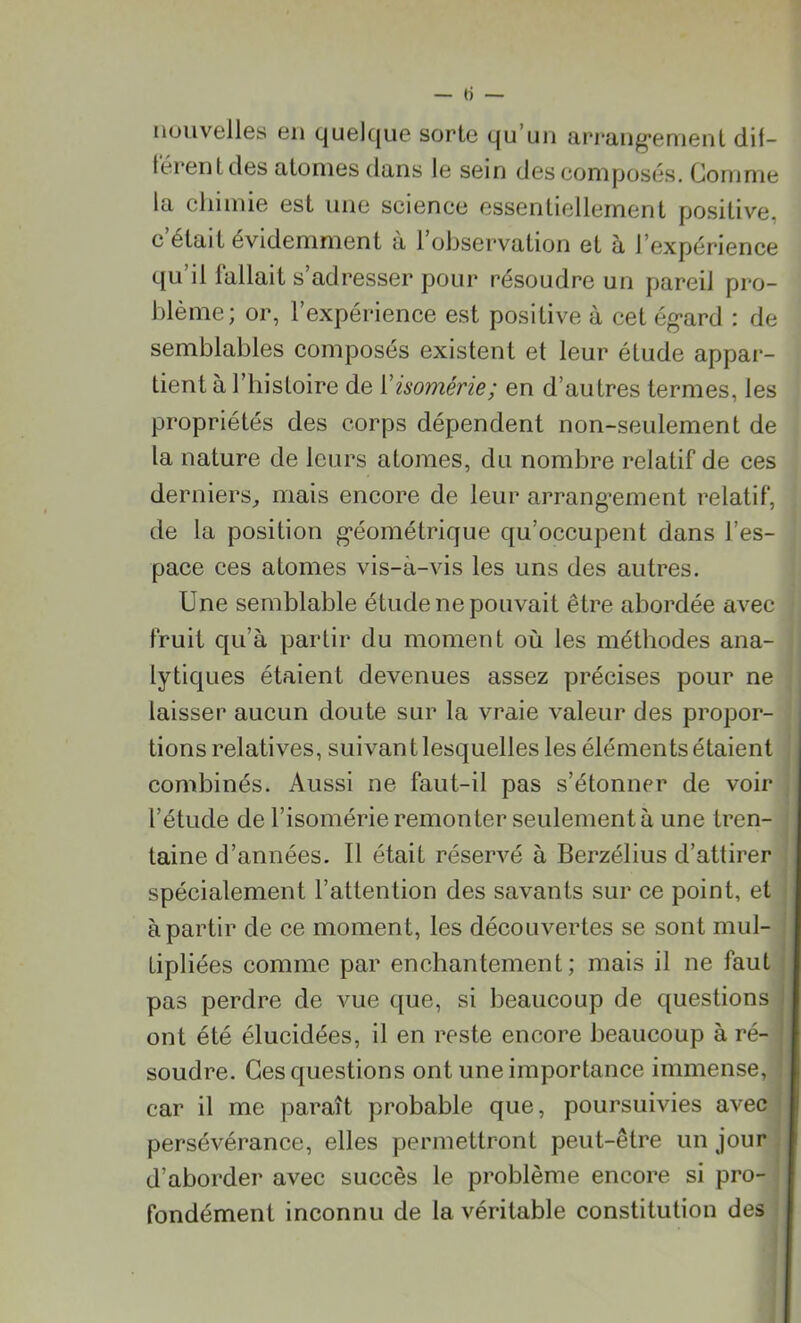 nouvelles en quelque sorte qu’un arrangement dif- férent des atonies dans le sein des composés. Gomme la chimie est une science essentiellement positive, c était évidemment a 1 observation et a J expérience qu il 1 allait s adresser pour résoudre un pareil pro- blème; or, l’expérience est positive à cet égard : de semblables composés existent et leur élude appar- tient à l’histoire de Yisomérie; en d’autres termes, les propriétés des corps dépendent non-seulement de la nature de leurs atomes, du nombre relatif de ces derniers, mais encore de leur arrangement relatif, de la position géométrique qu’occupent dans l’es- pace ces atomes vis-à-vis les uns des autres. Une semblable étude ne pouvait être abordée avec fruit qu’à partir du moment où les méthodes ana- lytiques étaient devenues assez précises pour ne laisser aucun doute sur la vraie valeur des propor- tions relatives, suivant lesquelles les éléments étaient combinés. Aussi ne faut-il pas s’étonner de voir l’étude de l’isomérie remonter seulement à une tren- taine d’années. Il était réservé à Berzélius d’attirer spécialement l’attention des savants sur ce point, et à partir de ce moment, les découvertes se sont mul- tipliées comme par enchantement; mais il ne faut pas perdre de vue que, si beaucoup de questions ont été élucidées, il en reste encore beaucoup à ré- soudre. Ces questions ont une importance immense, car il me paraît probable que, poursuivies avec persévérance, elles permettront peut-être un jour d’aborder avec succès le problème encore si pro- fondément inconnu de la véritable constitution des