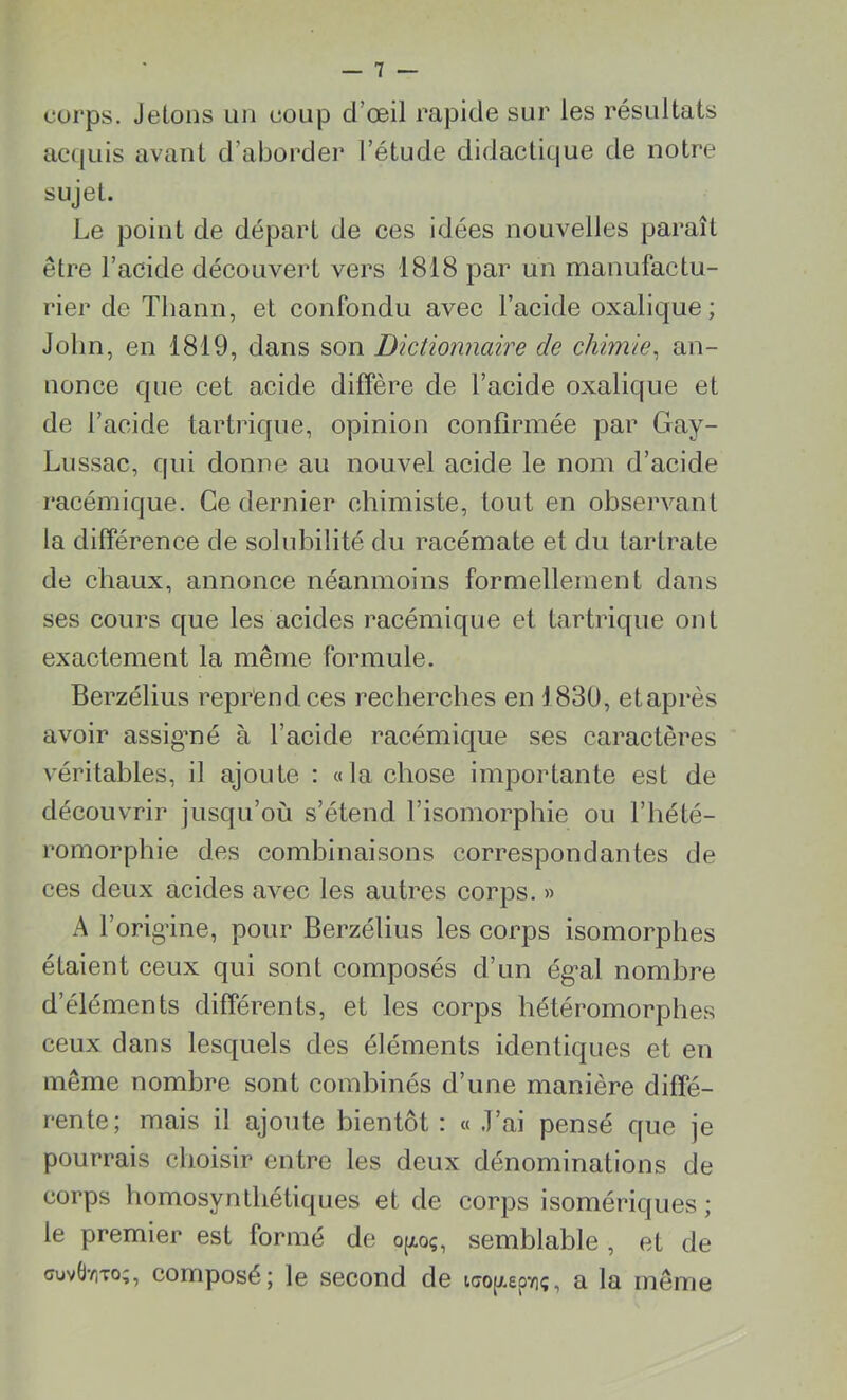 corps. Jetons un coup d’œil rapide sur les résultats acquis avant d’aborder l’étude didactique de notre sujet. Le point de départ de ces idées nouvelles paraît être l’acide découvert vers 1818 par un manufactu- rier de Thann, et confondu avec l’acide oxalique; John, en 1819, dans son Dictionnaire de chimie, an- nonce que cet acide diffère de l’acide oxalique et de l’acide tartrique, opinion confirmée par Gay- Lussac, qui donne au nouvel acide le nom d’acide racémique. Ce dernier chimiste, tout en observant la différence de solubilité du racémate et du tartrate de chaux, annonce néanmoins formellement dans ses cours que les acides racémique et tartrique ont exactement la même formule. Berzélius reprend ces recherches en 1830, etaprès avoir assigmé à l’acide racémique ses caractères véritables, il ajoute : «la chose importante est de découvrir jusqu’où s’étend l’isomorphie ou l’hété- romorphie des combinaisons correspondantes de ces deux acides avec les autres corps. » A l’origine, pour Berzélius les corps isomorphes étaient ceux qui sont composés d’un égal nombre d’éléments différents, et les corps hétéromorphes ceux dans lesquels des éléments identiques et en même nombre sont combinés d’une manière diffé- rente; mais il ajoute bientôt : « J’ai pensé que je pourrais choisir entre les deux dénominations de corps homosynthétiques et de corps isomériques ; le premier est formé de op.oç, semblable , et de cruvÜTiTo;, composé; le second de ico^eoïiç, a la même