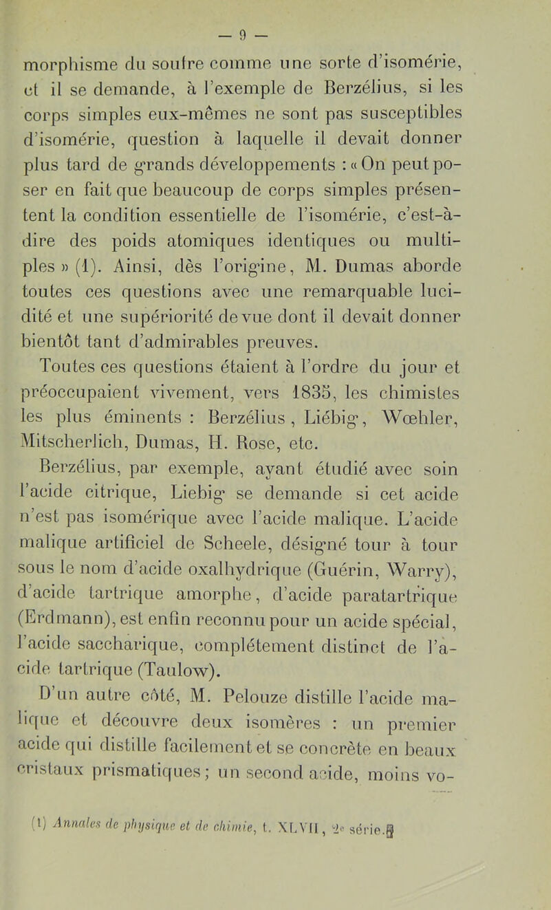 morphisme du soufre comme une sorte d’isomérie, et il se demande, à l’exemple de Berzélius, si les corps simples eux-mêmes ne sont pas susceptibles d’isomérie, question à laquelle il devait donner plus tard de grands développements :«On peut po- ser en fait que beaucoup de corps simples présen- tent la condition essentielle de l’isomérie, c’est-à- dire des poids atomiques identiques ou multi- ples » (1). Ainsi, dès l’orig’ine, M. Dumas aborde toutes ces questions avec une remarquable luci- dité et une supériorité de vue dont il devait donner bientôt tant d’admirables preuves. Toutes ces questions étaient à l’ordre du jour et préoccupaient vivement, vers 1835, les chimistes les plus éminents : Berzélius, Liébig*, Wœhler, Mitscherlich, Dumas, H. Rose, etc. Berzélius, par exemple, ayant étudié avec soin l’acide citrique, Liebig* se demande si cet acide n est pas isomérique avec F acide malique. L’acide malique artificiel de Scheele, désigné tour à tour sous le nom d’acide oxalbydrique (Guérin, Warry), d’acide tartrique amorphe, d’acide paratartrique (Erdmann), est enfin reconnu pour un acide spécial, l’acide saccharique, complètement distinct de l’a- cide tartrique (Taulow). D’un autre côté, M. Pelouze distille l’acide ma- bquc et découvre deux isomères : un premier acide qui distille facilement et se concrète en beaux cristaux prismatiques; un second acide, moins vo- !j Annales de physique et de chimie, t. XLVII, ^ série.§