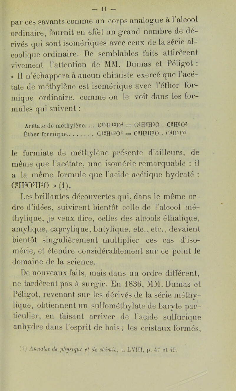 par ces savants comme un corps analogue à l’alcool ordinaire, fournit en effel un grand nombre de dé- rivés qui sont isomériques avec ceux de la série al- coolique ordinaire. De semblables faits attirèrent vivement l'attention de MM. Dumas et Péligot : « Il n’échappera à aucun chimiste exercé que l’acé- tate de méthylène est isomérique avec l’éther for- mique ordinaire, comme on le voit dans les for- mules qui suivent : Acétate de méthylène. . . Cl2H,204 = C4H4H30 . C8H603 Éther formique Ct2H«20î = C3H3H20 • C4H203 le formiate de méthylène présente d’ailleurs, de même que l’acétate, une isomérie remarquable : il a la même formule que l’acide acétique hydraté : 08H603H20 » (1). Les brillantes découvertes qui, dans le même or- dre d’idées, suivirent bientôt celle de l’alcool mé- thylique, je veux dire, celles des alcools éthalique, amylique, caprylique, butylique, etc., etc., devaient bientôt singulièrement multiplier ces cas d’iso- mérie, et étendre considérablement sur ce point le domaine de la science. De nouveaux faits, mais dans un ordre différent, ne tardèrent pas à surgir. En 1836, MM. Dumas et Péligot, revenant sur les dérivés de la série méthy- lique, obtiennent un sulfométhylate de baryte par- ticulier, en faisant arriver de l’acide sulfurique anhydre dans l’esprit de bois; les cristaux formés,