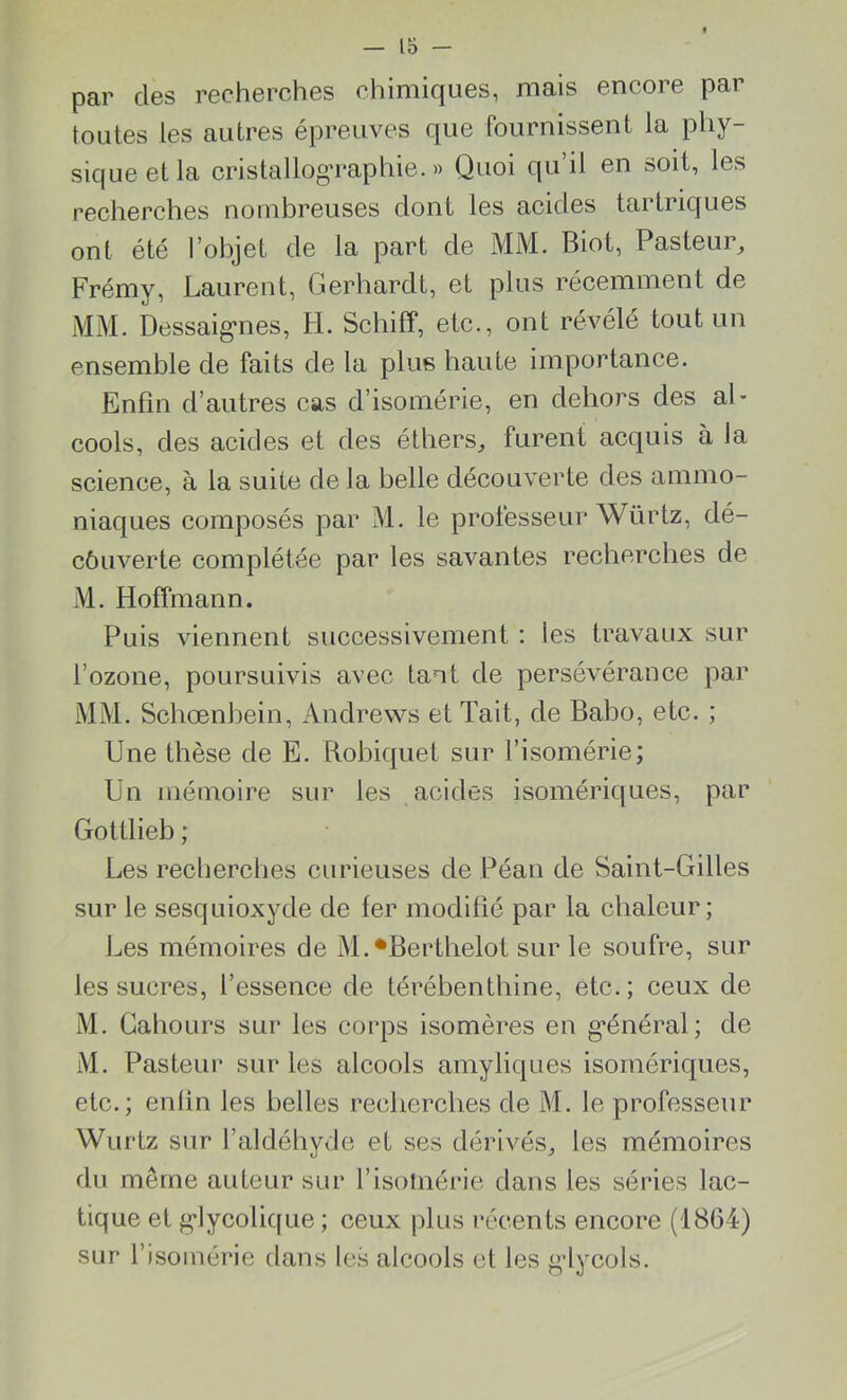 par clés recherches chimiques, mais encore par toutes les autres épreuves que fournissent la phy- sique et la cristallog’raphie. » Quoi qu’il en soit, les recherches nombreuses dont les acides tartriques ont été l’objet de la part de MM. Biot, Pasteur, Frémy, Laurent, Gerhardt, et plus récemment de MM. Dessaigmes, H. Schiff, etc., ont révélé tout un ensemble de faits de la plus haute importance. Enfin d’autres cas d’isomérie, en dehors des al- cools, des acides et des éthers, furent acquis à la science, à la suite de la belle découverte des ammo- niaques composés par M. le professeur Würtz, dé- côuverte complétée par les savantes recherches de M. Hoffmann. Puis viennent successivement : les travaux sur l’ozone, poursuivis avec tant de persévérance par MM. Schœnbein, Andrews et Tait, de Babo, etc. ; Une thèse de E. Robiquet sur l’isomérie; Un mémoire sur les acides isomériques, par Gottlieb ; Les recherches curieuses de Péan de Saint-Gilles sur le sesquioxyde de fer modifié par la chaleur; Les mémoires de M.*Berthelol sur le soufre, sur les sucres, l’essence de térébenthine, etc.; ceux de M. Gahours sur les corps isomères en général; de M. Pasteur sur les alcools amyliques isomériques, etc.; enfin les belles recherches de M. le professeur Wurtz sur l’aldéhyde et ses dérivés, les mémoires du môme auteur sur l’isotnérie dans les séries lac- tique et glycolique ; ceux plus récents encore (1864) sur l’isomérie dans les alcools et les glycols.