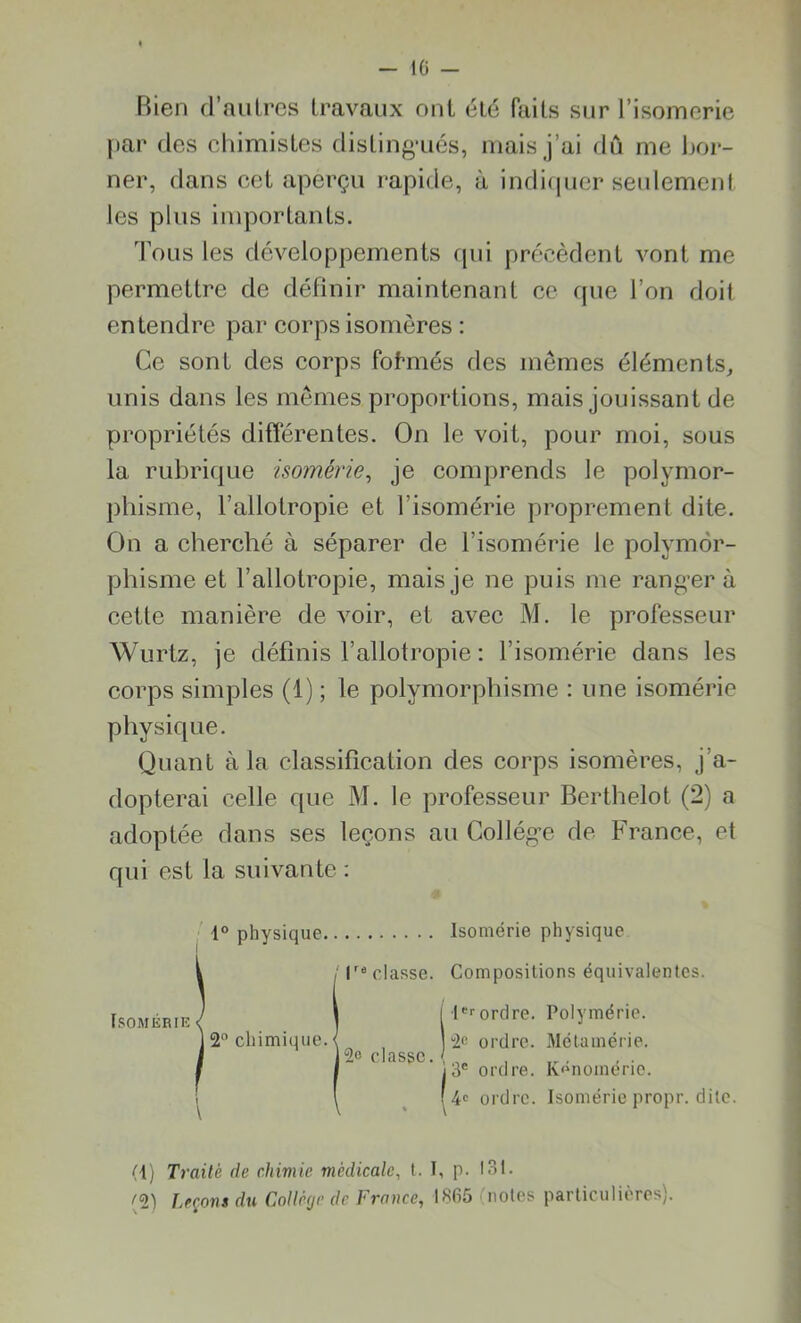 Bien d'autres travaux ont été faits sur l’isomerie par des chimistes distingués, mais j’ai dû me Bor- ner, dans cet aperçu rapide, à indiquer seulement les plus importants. Tous les développements qui précèdent vont me permettre de définir maintenant ce (pie l’on doit entendre par corps isomères : Ce sont des corps formés des mêmes éléments, unis dans les mêmes proportions, mais jouissant de propriétés différentes. On le voit, pour moi, sous la rubrique isomêrie, je comprends le polymor- phisme, l’allotropie et l’isomérie proprement dite. On a cherché à séparer de l’isomérie le polymor- phisme et l’allotropie, mais je ne puis me ranger à cette manière de voir, et avec M. le professeur Wurtz, je définis l’allotropie : l’isomérie dans les corps simples (1) ; le polymorphisme : une isomêrie physique. Quant à la classification des corps isomères, j’a- dopterai celle que M. le professeur Berthelot (2) a adoptée dans ses leçons au Collège de France, et qui est la suivante : 1° physique Isomêrie physique ; Isolasse. Compositions équivalentes. \ i Ierordre. Polymérie. 2° chimique. < ] 2c ordre. Métamérie. J2c classe. / . I 13e ordre. K>nomérie. i i (4e ordre. Isomêrie propr. dite. \ \ * \ (1) Traité de chimie médicale, t. I, p. 13t. (2) Leçons du Collège de France, 1865 (notes particulières). Isomêrie