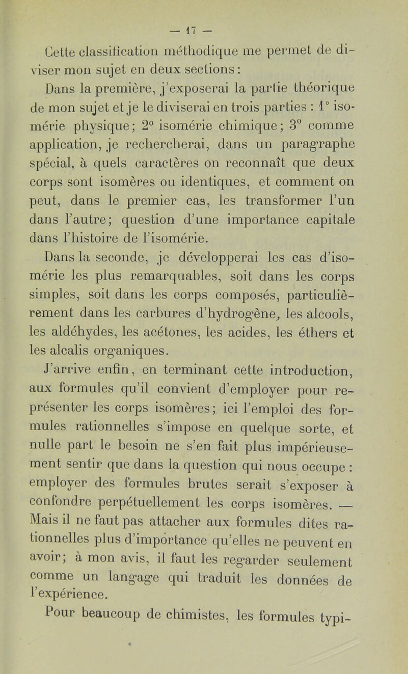 Cette classification méthodique me permet de di- viser mon sujet en deux sections : Dans la première, j’exposerai la partie théorique de mon sujet et je le diviserai en trois parties : 4° iso- mérie physique; 2° isomérie chimique; 3° comme application, je rechercherai, dans un paragraphe spécial, à quels caractères on reconnaît que deux corps sont isomères ou identiques, et comment on peut, dans le premier cas, les transformer l’un dans l’autre; question d’une importance capitale dans l’histoire de l’isomérie. Dans la seconde, je développerai les cas d’iso- mérie les plus remarquables, soit dans les corps simples, soit dans les corps composés, particuliè- rement dans les carbures d’hydrogène, les alcools, les aldéhydes, les acétones, les acides, les éthers et les alcalis organiques. J’arrive enfin, en terminant cette introduction, aux formules qu’il convient d’employer pour re- présenter les corps isomères; ici l’emploi des for- mules rationnelles s’impose en quelque sorte, et nulle part le besoin ne s’en fait plus impérieuse- ment sentir que dans la question qui nous occupe : employer des formules brutes serait s’exposer à confondre perpétuellement les corps isomères. Mais il ne faut pas attacher aux formules dites ra- tionnelles plus d’importance quelles ne peuvent en avoir, à mon avis, il faut les regarder seulement comme un langue qui traduit les données de l’expérience. Pour beaucoup de chimistes, les formules typi-