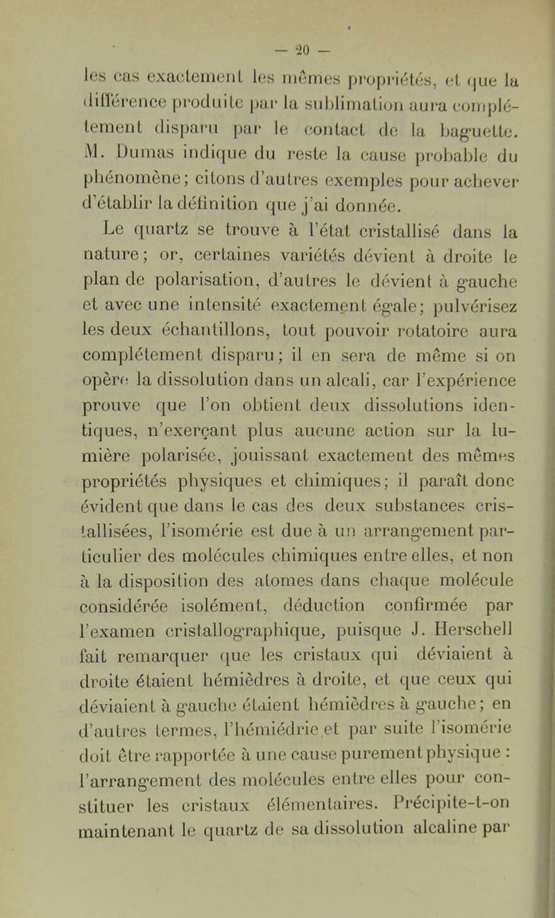 — ‘20 - les cas exactement les memes propriétés, et <jue lu différence produite par la sublimation aura complè- tement disparu par le contact de la baguette. M- Dumas indique du reste la cause probable du phénomène; citons d’autres exemples pour achever d établir la définition que j’ai donnée. Le quartz se trouve à l’état cristallisé dans la nature; or, certaines variétés dévient à droite le plan de polarisation, d’autres le dévient à gauche et avec une intensité exactement égale; pulvérisez les deux échantillons, tout pouvoir rotatoire aura complètement disparu ; il en sera de meme si on opère la dissolution dans un alcali, car l’expérience prouve que l’on obtient deux dissolutions iden- tiques, n’exerçant plus aucune action sur la lu- mière polarisée, jouissant exactement des memes propriétés physiques et chimiques; il paraît donc évident que dans le cas des deux substances cris- tallisées, l’isomérie est due à un arrangement par- ticulier des molécules chimiques entre elles, et non à la disposition des atomes dans chaque molécule considérée isolément, déduction confirmée par l’examen cristallographique, puisque J. Herschell fait remarquer que les cristaux qui déviaient à droite étaient hémièdres à droite, et que ceux qui déviaient à gauche étaient hémièdres à gauche; en d’autres termes, l’hémiédrie.et par suite l’isomérie doit être rapportée à une cause purement physique : l’arrangement des molécules entre elles pour con- stituer les cristaux élémentaires. Précipite-t-on maintenant le quartz de sa dissolution alcaline par