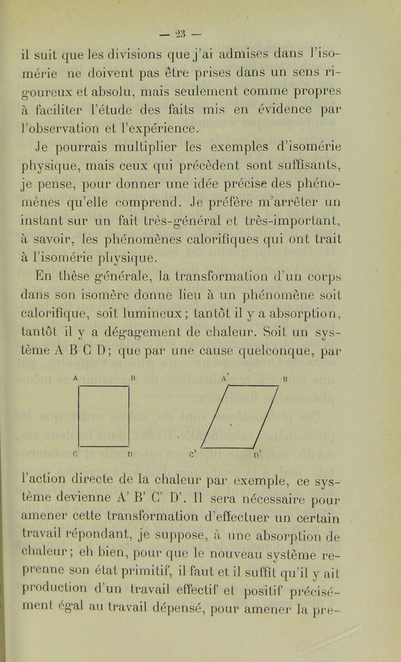 mérie ne doivent pas être prises dans un sens ri- goureux et absolu, mais seulement comme propres à faciliter l’étude des faits mis en évidence par l’observation et l’expérience. Je pourrais multiplier les exemples d’isomérie physique, mais ceux qui précèdent sont suffisants, je pense, pour donner une idée précise des phéno- mènes qu’elle comprend. Je préfère m’arrêter un instant sur un fait très-général et très-important, à savoir, les phénomènes calorifiques qui ont trait à l’isomérie physique. En thèse générale, la transformation d’un corps dans son isomère donne lieu à un phénomène soit calorifique, soit lumineux ; tantôt il y a absorption, tantôt il y a dégagement de chaleur. Soit un sys- tème A B G D; que par une cause quelconque, par AB A’ B l’action directe de la chaleur par exemple, ce sys- tème devienne A’ B’ G’ D’. Il sera nécessaire pour amener cette transformation d’effectuer un certain travail répondant, je suppose, à une absorption de chaleur; eli bien, pour que le nouveau système re- prenne son état primitif, il faut et il suffit qu’il y ait production d’un travail effectif et positif précisé- ment égal au travail dépensé, pour amener la pre-