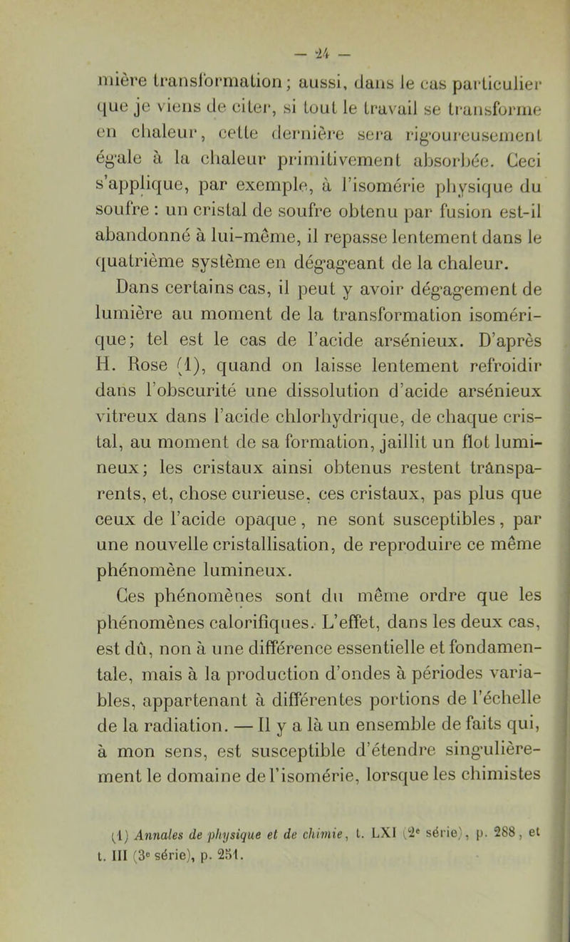 mière transformation; aussi, dans le cas particulier que je viens de citer, si tout le travail se transforme en chaleur, cette dernière sera rigoureusement égale à la chaleur primitivement absorbée. Ceci s’applique, par exemple, à l’isomérie physique du soufre : un cristal de soufre obtenu par fusion est-il abandonné à lui-même, il repasse lentement dans le quatrième système en dégageant de la chaleur. Dans certains cas, il peut y avoir dégagement de lumière au moment de la transformation isoméri- que; tel est le cas de l’acide arsénieux. D’après H. Rose (1), quand on laisse lentement refroidir dans l’obscurité une dissolution d’acide arsénieux vitreux dans l’acide chlorhydrique, de chaque cris- tal, au moment de sa formation, jaillit un flot lumi- neux; les cristaux ainsi obtenus restent transpa- rents, et, chose curieuse, ces cristaux, pas plus que ceux de l’acide opaque, ne sont susceptibles, par une nouvelle cristallisation, de reproduire ce même phénomène lumineux. phénomènes calorifiques. L’effet, dans les deux cas, est dû, non à une différence essentielle et fondamen- tale, mais à la production d’ondes à périodes varia- bles, appartenant à différentes portions de l’échelle de la radiation. — 11 y a là un ensemble de faits qui, à mon sens, est susceptible d’étendre singulière- ment le domaine del’isomérie, lorsque les chimistes (1) Annales de physique et de chimie, t. LX1 1,2e série), p. 288, et t. III (3e série), p. 251.