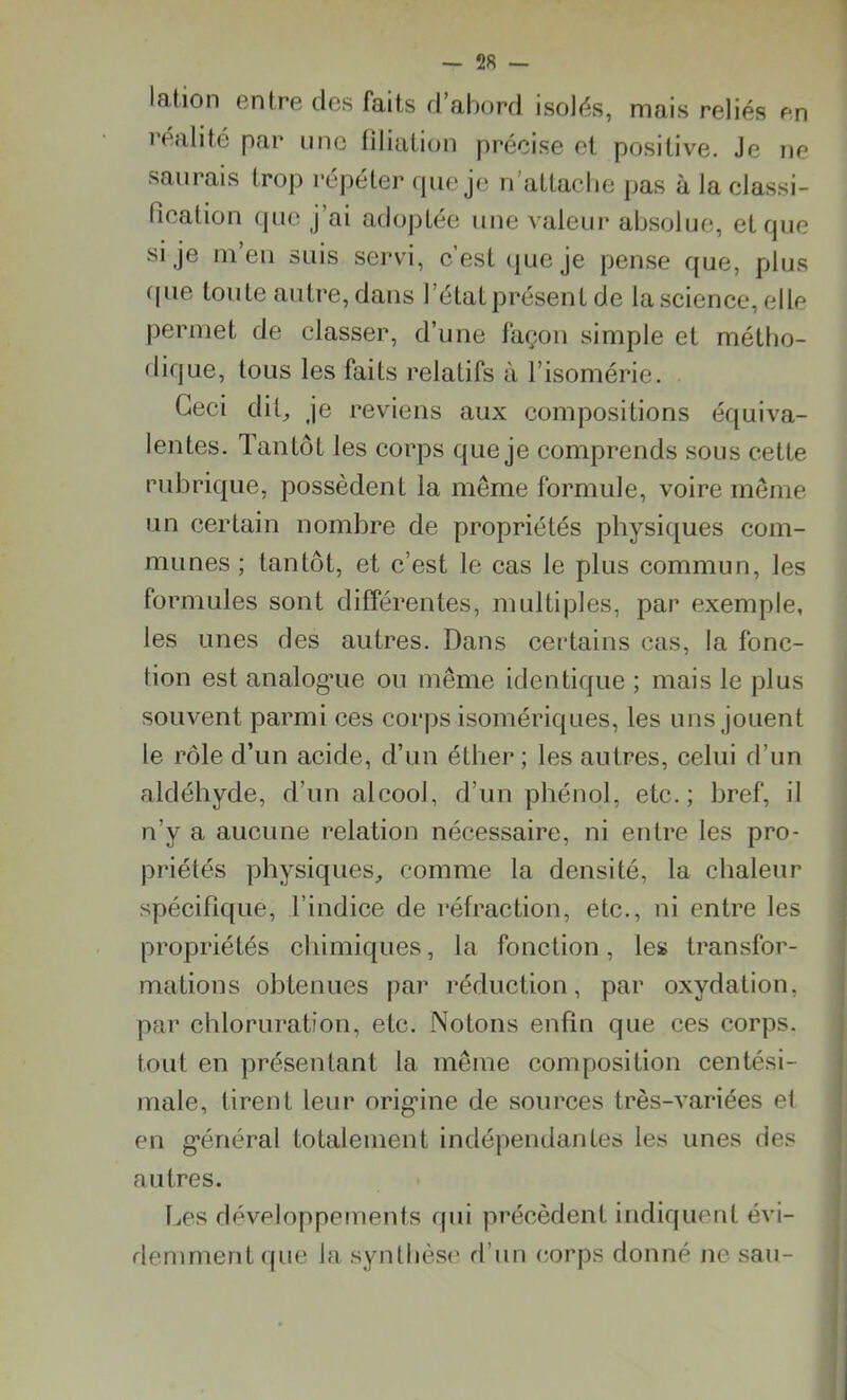 Iation entre des faits d’abord isolés, mais reliés en réalité par une filiation précise et positive. Je ne saurais trop répéter que je n'attache pas à la classi- fication que j’ai adoptée une valeur absolue, et que si je m’eu suis servi, c’est que je pense que, plus que toute autre, dans l’état présent de la science, elle permet de classer, d’une façon simple et métho- dique, tous les faits relatifs à l’isomérie. Ceci dit, je reviens aux compositions équiva- lentes. Tantôt les corps que je comprends sous cette rubrique, possèdent la même formule, voire même un certain nombre de propriétés physiques com- munes ; tantôt, et c’est le cas le plus commun, les formules sont différentes, multiples, par exemple, les unes des autres. Dans certains cas, la fonc- tion est analogue ou même identique ; mais le plus souvent parmi ces corps isomériques, les uns jouent le rôle d’un acide, d’un éther ; les autres, celui d’un aldéhyde, d’un alcool, d’un phénol, etc.; bref, il n’y a aucune relation nécessaire, ni entre les pro- priétés physiques, comme la densité, la chaleur spécifique, l’indice de réfraction, etc., ni entre les propriétés chimiques, la fonction, les transfor- mations obtenues par réduction, par oxydation, par chloruration, etc. Notons enfin que ces corps, tout en présentant la même composition centési- male, tirent leur origine de sources très-variées et en général totalement indépendantes les unes des autres. Les développements qui précèdent indiquent évi- demment que la synthèse d’un corps donné ne sau-