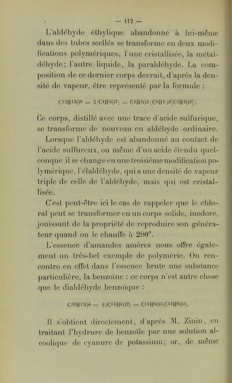 L’aldéhyde éthylique abandonné à lui-même dans des tubes scellés se transforme en deux modi - fications polymériques, l’une cristallisée, la métal- déhyde; l’autre liquide, la paraldéhyde. La com- position de ce dernier corps devrait, d’après la den- sité de vapeur, être représenté par la formule : C12H1206 = 3(C4H<02) = C<H402(C«H*d2[C4H<02]). Ce corps, distillé avec une trace d’acide sulfurique, se transforme de nouveau en aldéhyde ordinaire. Lorsque l’aldéhyde est abandonné au contact de l’acide sulfureux, ou même d’un acide étendu quel- conque,il se chang*e en une troisième modification po- lymérique, l’élaldéhyde, qui a une densité de vapeur triple de celle de l’aldéhyde, mais qui est cristal- lisée. C’est peut-être ici le cas de rappeler que le chlo- ral peut se transformer en un corps solide, inodore, jouissant de la propriété de reproduire son généra- teur quand on le chauffe à 200°. L’essence d’amandes amères nous offre égale- ment un très-bel exemple de polymérie. On ren- contre en effet dans l’essence brute une substance particulière, la benzoïne : ce corps n’est autre chose que le dialdéhyde benzoïque : C28H1204 = 2(C‘4HG02) = C«4HG02(C14H602). 11 s’obtient directement, d’après M. Zinin, en traitant l’hydrure de benzoïle par une solution al- coolique de cyanure de potassium; or, de même