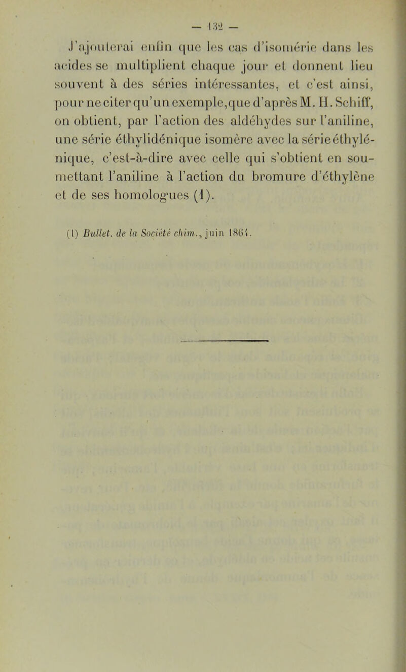 J'n.jotilcrai enlin que I«;s cas d’isomérie dans les acides se multiplient chaque joui* et donnent lieu souvent à des séries intéressantes, et c’est ainsi, pour ne citer qu’ un exemple,que d’après M. IL Sch iff, on obtient, par l'action des aldéhydes sur l’aniline, une série éthylidénique isomère avec la sérieéthvlé- nique, c’est-à-dire avec celle qui s’obtient en sou- mettant l’aniline à l’action du bromure d’éthylène et de ses homologues (1). (I) Bullet. de la Société cliim., juin 1864.