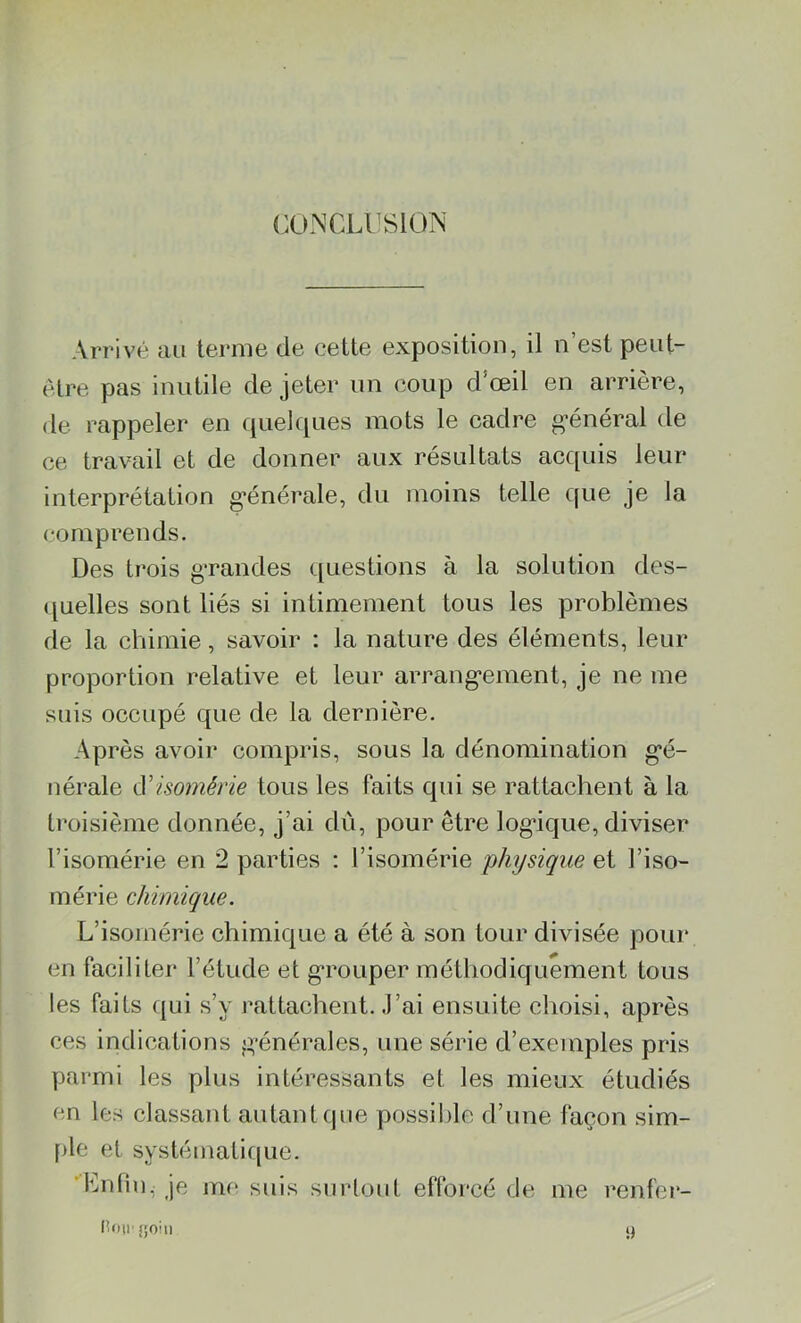 CONCLUSION Arrivé au terme de cette exposition, il n’est peut- être pas inutile de jeter un coup d’œil en arrière, de rappeler en quelques mots le cadre général de ce travail et de donner aux résultats acquis leur interprétation générale, du moins telle que je la comprends. Des trois grandes questions à la solution des- quelles sont liés si intimement tous les problèmes de la chimie, savoir : la nature des éléments, leur proportion relative et leur arrangement, je ne me suis occupé que de la dernière. Après avoir compris, sous la dénomination gé- nérale cYisomérie tous les faits qui se rattachent à la troisième donnée, j’ai dû, pour être logique, diviser l’isomérie en 2 parties : l’isomérie physique et J’iso- mérie chimique. L’isomérie chimique a été à son tour divisée pour en faciliter l’étude et grouper méthodiquement tous les faits qui s’y rattachent. J’ai ensuite choisi, après ces indications générales, une série d’exemples pris parmi les plus intéressants et les mieux étudiés en les classant autant que possible d’une façon sim- ple et systématique. Lutin, je me suis surtout efforcé de me renter- IÎOU' fjoin