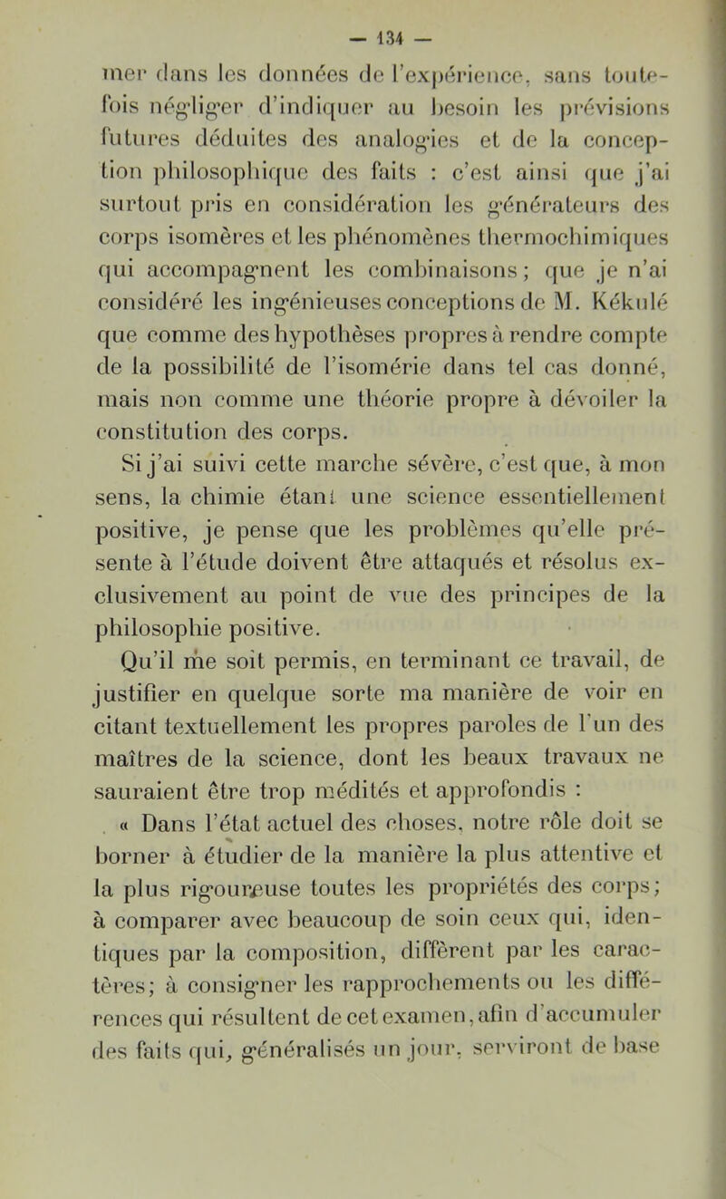 mer clans les données de l’expérience, sans toute- fois négliger d’indiquer au besoin les prévisions futures déduites des analogies et de la concep- tion philosophique des faits : c’est ainsi que j’ai surtout pris en considération les générateurs des corps isomères et les phénomènes thermochimiques qui accompagnent les combinaisons; que je n’ai considéré les ingénieuses conceptions de M. Kékulé que comme des hypothèses propres à rendre compte de la possibilité de l’isomérie dans tel cas donné, mais non comme une théorie propre à dévoiler la constitution des corps. Si j’ai suivi cette marche sévère, c’est que, à mon sens, la chimie étani une science essentiellement positive, je pense que les problèmes qu’elle pré- sente à l’étude doivent être attaqués et résolus ex- clusivement au point de vue des principes de la philosophie positive. Qu’il me soit permis, en terminant ce travail, de justifier en quelque sorte ma manière de voir en citant textuellement les propres paroles de l'un des maîtres de la science, dont les beaux travaux ne sauraient être trop médités et approfondis : « Dans l’état actuel des choses, notre rôle doit se % borner à étudier de la manière la plus attentive et la plus rigoureuse toutes les propriétés des corps; à comparer avec beaucoup de soin ceux qui, iden- tiques par la composition, diffèrent par les carac- tères; à consigner les rapprochements ou les diffé- rences qui résultent de cet examen, afin d accumuler des faits qui, généralisés un jour, serviront de base