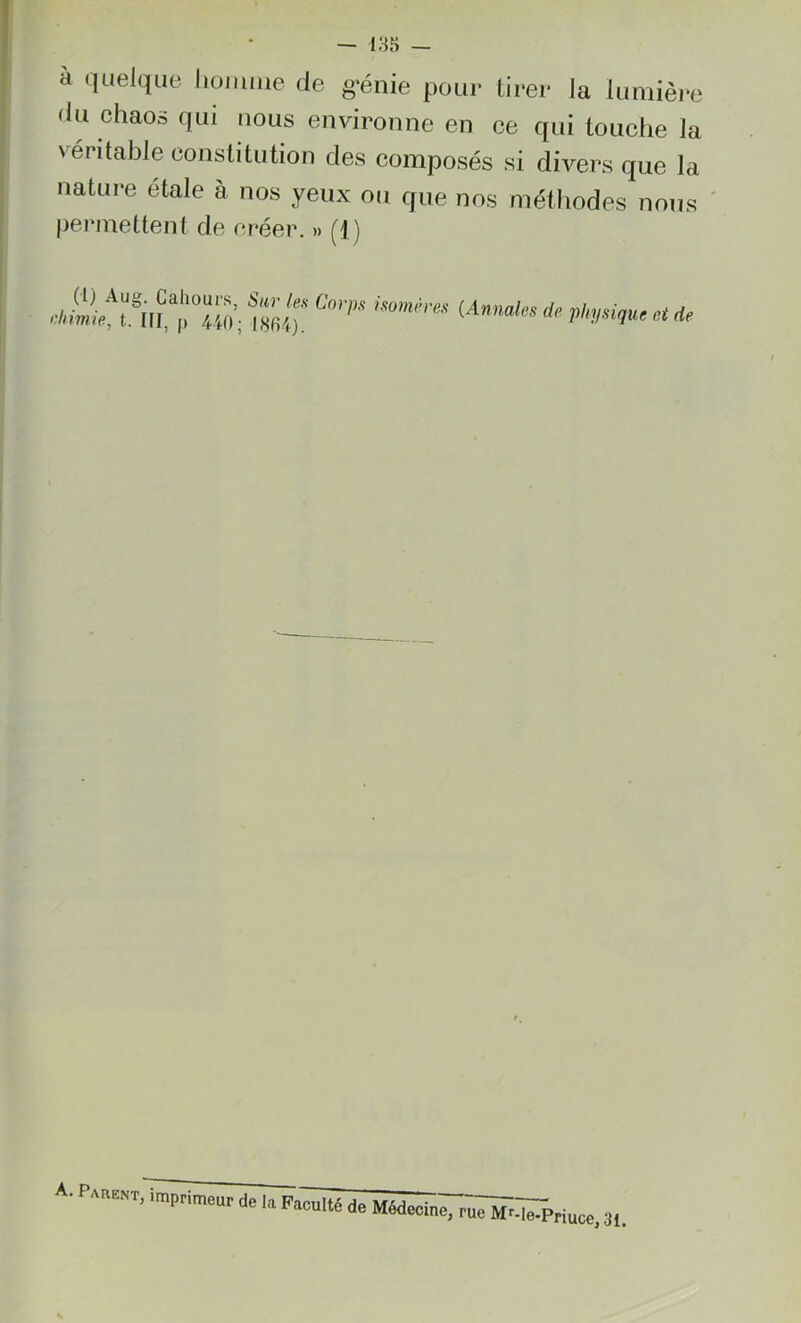 — 185 — à quelque homme de génie pour tirer la lumière du chaos qui nous environne en ce qui touche la véritable constitution des composés si divers que la nature étalé à nos yeux ou que nos méthodes nous permettent de créer. » (1 ) (l) Aug. Cahours, Sur les Corps isomères rliimie, t. III, p 440; 1804). (An nales de physique et de A. Parent, imprimeur de la Faculté de Médecine, rue MMe-Priuce, 3l>