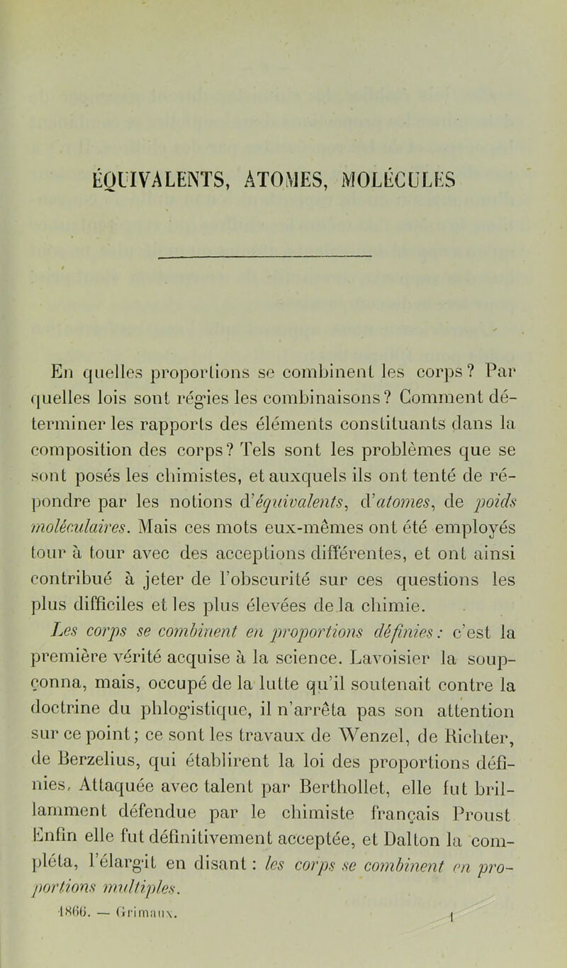 ÉQUIVALENTS, ATOMES, MOLÉCULES En quelles proporllons se combinent les corps? Par quelles lois sont rég’ies les combinaisons? Comment dé- terminer les rapports des éléments constituants dans la composition des corps? Tels sont les problèmes que se sont posés les cbimistes, et auxquels ils ont tenté de ré- pondre par les notions à'équivalents^ à’atomes^ de qmids moléculaires. Mais ces mots eux-mêmes ont été employés tour à tour avec des acceptions différentes, et ont ainsi contribué à jeter de l’obscurité sur ces questions les plus difficiles et les plus élevées delà chimie. Les corps se combinent en proportions définies : c’est la première vérité acquise à la science. Lavoisier la soup- çonna, mais, occupé de la lutte qu’il soutenait contre la doctrine du pblogâstique, il n’arrêta pas son attention sur ce point; ce sont les travaux de Wenzel, de Richter, de Rerzelius, qui établirent la loi des proportions défi- nies, Attaquée avec talent par Berthollet, elle fut bril- lamment défendue par le cbiiniste français Proust Enfin elle fut définitivement acceptée, et Dalton la com- jjléta, l’élarg’it en disant : les corps se combinent en pro- pcyrtions multiples. — (iriiiiiiMx. I