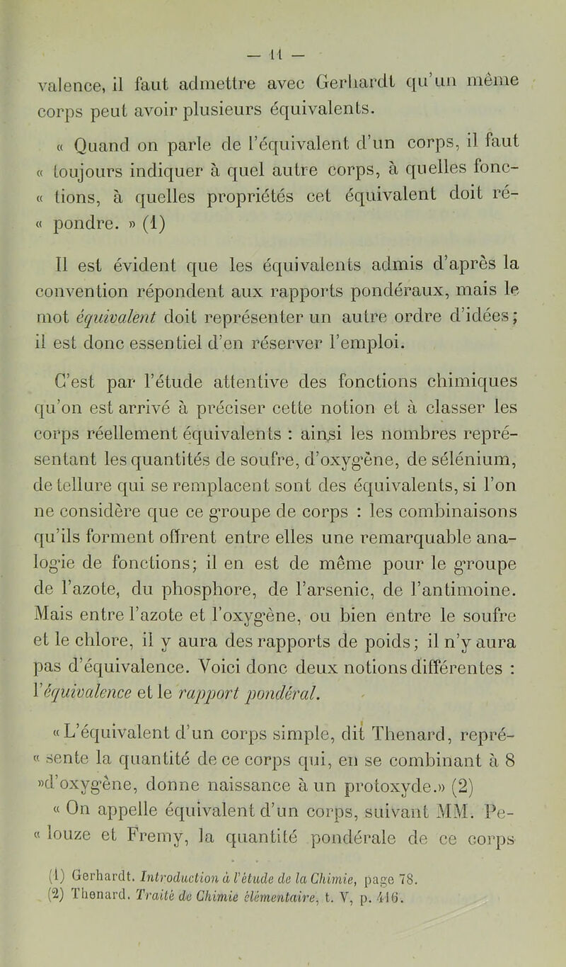 valence, il faut admettre avec Gerliardt qu’un même corps peut avoir plusieurs équivalents. « Quand on parle de l’équivalent d’un corps, il faut « loujours indiquer à quel autre corps, à quelles fonc- « lions, à quelles propriétés cet équivalent doit ré- « pondre. » (1) 11 est évident que les équivalents admis d’après la convention répondent aux rapjrorts pondéraux, mais le mot équivalent doit représenter un autre ordre d’idées; il est donc essentiel d’en réserver l’emploi. C’est par l’étude attentive des fonctions chimiques qu’on est arrivé à préciser cette notion et à classer les corps réellement équivalents : ain^i les nombres repré- sentant les quantités de soufre, d’oxyg’ène, de sélénium, de tellure qui se remplacent sont des équivalents, si l’on ne considère que ce gTOupe de corps ; les combinaisons qu’ils forment offrent entre elles une remarquable ana- log’ie de fonctions; il en est de même pour le g*roupe de l’azote, du phosphore, de l’arsenic, de l’antimoine. Mais entre l’azote et l’oxyg’êne, ou bien entre le soufre et le chlore, il y aura des rapports de poids; il n’y aura pas d’équivalence. Voici donc deux notions différentes : \équivalence et le rapport pondéral. «L’équivalent d’un corps simple, dit Thénard, repré- « sente la quantité de ce corps qui, en se combinant à 8 »d’oxyg’ène, donne naissance à un protoxyde.» (2) « On appelle équivalent d’un corps, suivant MM. Pe- « loiize et Fremy, la quantité pondérale de ce corps (1) Gerhardt. Introduction à l'étude de la Chimie, page 78. (2) lhenard. Traité de Chimie élémentaire, t. V, p. 41(3.