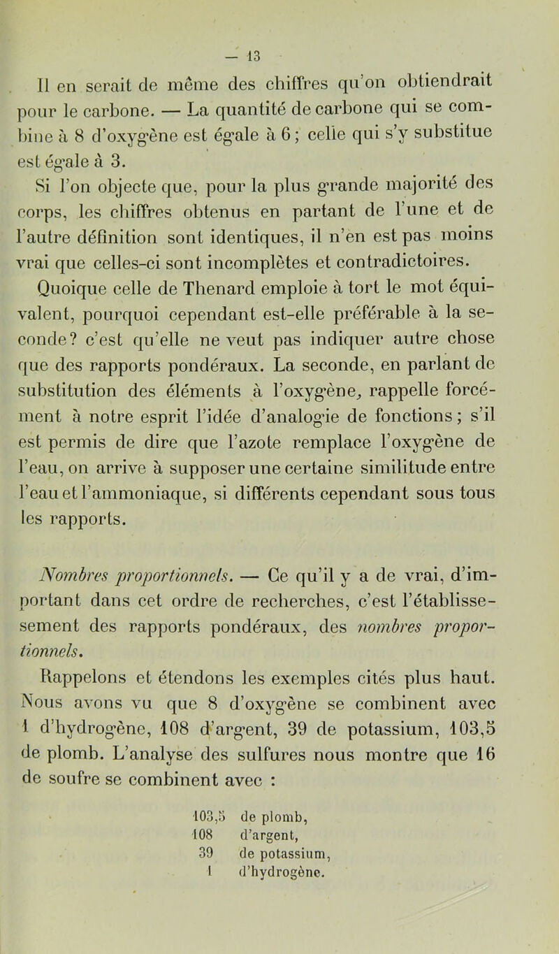 11 en serait de meme des ehilfres qu’on obtiendrait pour le carbone. — La quantité de carbone qui se com- l)ine à 8 d’oxyg’ène est ég’ale à 6; celle qui s’y substitue est ég’ale à 3. Si l’on objecte que, pour la plus g’rande majorité des corps, les cliifîres obtenus en partant de l’une et de l’autre définition sont identiques, il n’en est pas moins vrai que celles-ci sont incomplètes et contradictoires. Quoique celle de Thénard emploie à tort le mot équi- valent, pourquoi cependant est-elle préférable à la se- conde? c’est qu’elle ne veut pas indiquer autre chose que des rapports pondéraux. La seconde, en parlant de substitution des éléments à l’oxyg’ène^ rappelle forcé- ment à notre esprit l’idée d’analog’ie de fonctions ; s’il est permis de dire que l’azote remplace l’oxyg*ène de l’eau, on arrive à supposer une certaine similitude entre l’eau et l’ammoniaque, si différents cependant sous tous les rapports. No7nbres proportiomiels. — Ce qu’il y a de vrai, d’im- portant dans cet ordre de recherches, c’est l’établisse- sement des rapports pondéraux, des nombres propor- tionnels, Rappelons et étendons les exemples cités plus haut. Nous avons vu que 8 d’oxyg’ène se combinent avec 1 d’hydrog’ène, 108 d’arg*ent, 39 de potassium, 103,5 de plomb. L’analyse des sulfures nous montre que 16 de soufre se combinent avec ; 103,3 de plomb, 108 d’argent, 39 de potassium, I d’hydrogène.