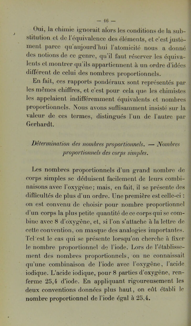 Oui, la chimie iynoi*ait alors les conditions de la suh- stitulion et de l’équivalence des éléments, et c’est justè- inent parce qu aujourd’hui l’atomicité nous a donné des notions de ce g’enre, qu’il faut réserver les équiva- lents et montrer qu’ils appartiennent à un ordre d’idées différent de celui des nombres proportionnels. En fait, ces rapports pondéraux sont représentés par les memes chiffres, et c’est pour cela c|ue les chimistes les appelaient indifféremment équivalents et nombres proportionnels. Nous avons suffisamment insisté sur la valeur de ces termes, disting’ués l’un de l’autre par Gerhardt. Détermination des nombres proportionnels. — Nombres proportionnels des corps simples. Les nombres proportionnels d’un gTand nombre de corps simples se déduisent facilement de leurs combi- naisons avec l’oxyg*ène; mais, en fait, il se présente des difficultés de plus d’un ordre. Une première est celle-ci : on est convenu de choisir pour nombre proportionnel d’un corps la plus petite quantité de ce corps qui se com- bine avec 8 d’oxyg’ène, et, si l’on s’attache à la lettre de cette convention, on masque des analogies importantes. Tel'est le cas (jui se présente lorsqu’on cherche à fixer le nombre proportionnel de l’iode. Lors de l’établisse- ment des nombres proportionnels, on ne connaissait qu’une combinaison de l’iode avec l’oxyg'ène, l’acide iodique. L’acide iodique, pour 8 parties d’oxyg’ène, ren- ferme 25,4 d’iode. En appliquant rig’oureusement les deux conventions données plus haut, on eiit établi le nombre proportionnel de l’iode ég’al à 25,4.