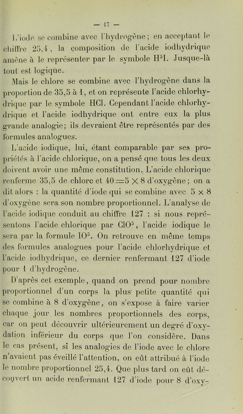 i/iodo se combine avec riiydpogvne; en acceptant le cliifïVe 25,4, la composition de l’acide iodliydrique amène à le représenter par le symbole Jusque-là tout est logdqûe. Mais le chlore se combine avec Fhydrog’ène dans la proportion de 35,5 à 1, et on représente l’acide chlorhy- drique par le symbole HCl. Cependant l’acide chlorhy- drique et l’acide iodliydrique ont entre eux la plus g’rande analogie; ils devraient être représentés par des Ibrinules analog’ues. L’acide iodique, lui, étant comparable par ses pro- priétés à l’acide chlorique, on a pensé que tous les deux doivent avoir une même constitution. L’acide chlorique renferme 35,5 de chlore et 40=5 X 8 d’oxyg*ène; on a dit alors : la quantité d’iode qui se combine avec 5x8 d’oxyg*ène sera son nombre proportionnel. L’analyse de l’acide iodique conduit au chiffre 127 : si nous repré- sentons l’acide chlorique par GIO^, l’acide iodique le sera par la formule 10^. On retrouve en même temps des formules analog’ues pour l’acide chlorhydrique et l’acide iodliydrique, ce dernier renfermant 127 d’iode pour 1 d’hydrog’ène. D’après cet exemple, quand on prend pour nombre proportionnel d’un corps la plus' petite quantité qui se combine à 8 d’oxyg’ène, on s’expose à faire varier chaque jour les nombres proportionnels des corps, car on peut découvrir ultérieurement un deg*ré d’oxy- dation inférieur du corps que l’on considère. Dans le cas présent, si les analogues de l’iode avec le chlore n’avaient pas éveillé l’attention, on eût attribué à l’iode le nombre proportionnel 25,4. Que plus tard on eût dé- couvert un acide renfermant 127 d’iode pour 8 d’oxy-