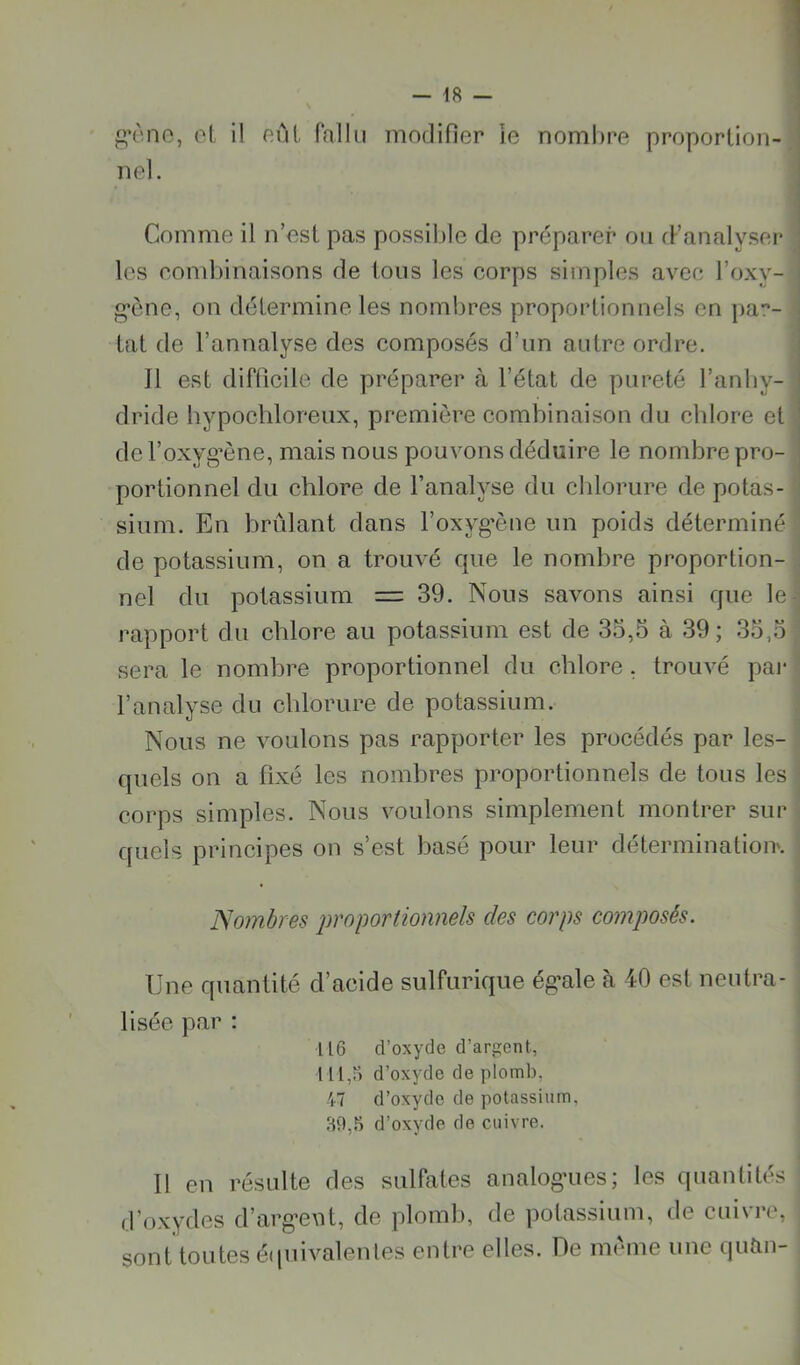 •èno, ol il nul fallu modifier ie nombre proportion- nel. Comme il n’esl pas possible de préparer ou cFanalyser les cond)inaisons de tous les corps simples avec l’oxy- •ône, on détermine les nombres proportionnels en par- lai de l’annalyse des composés d’un autre ordre. J1 est difficile de préparer à l’état de pureté l’anby- ^ dride bypochloreux, première combinaison du chlore et ‘ de l’oxyg’ène, mais nous pouvons déduire le nombre pro- portionnel du chlore de l’analyse du clilorure de potas- sium. En brûlant dans l’oxyg’ène un poids déterminé de potassium, on a trouvé cpie le nombre proportion- nel du potassium = 39. Nous savons ainsi que le- rapport du chlore au potassium est de 35,5 à 39 ; 35,5 sera le nombre proportionnel du chlore , trouvé pai* l’analyse du chlorure de potassium. Nous ne voulons pas rapporter les procédés par les- quels on a fixé les nombres proportionnels de tous les corps simples. Nous voulons simplement montrer sur C[uels principes on s’est basé pour leur détermination'. Nombres jwoportionnels des corps composés. Une quantité d’acide sulfurique ég-ale à 40 est neutra- lisée par : 116 d’oxyde d’argent, 111,0 d’oxyde de plomb, 47 d’oxyde de potassium, 89,6 d’oxyde de cuivre. Il en résulte des sulfates analogies; les quantités d’oxydes d’arg’eut, de plomb, de potassium, de cuivre, sont toutes étpiivalenles entre elles. De meme une quîin-