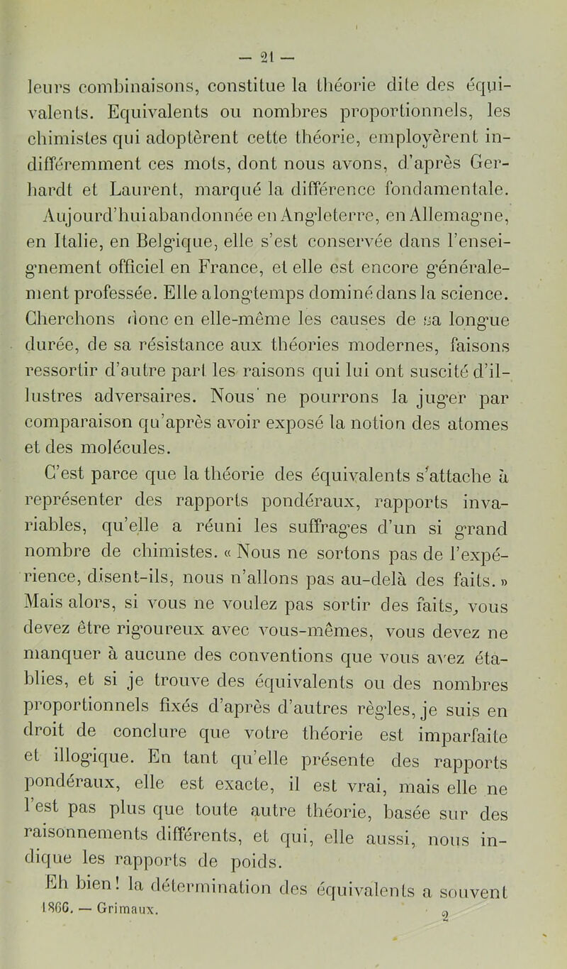 leurs combinaisons, constitue la tliéorie dite des équi- valents. Equivalents on nombres proportionnels, les chimistes qui adoptèrent cette théorie, employèrent in- dilTéremment ces mots, dont nous avons, d’après Ger- bardt et Laurent, marqué la différence fondamentale. Aujourd’hui abandonnée en Angleterre, en Allemagme, en Italie, en Belgique, elle s’est conservée dans l’ensei- gmement officiel en France, et elle est encore g’énérale- ment professée. Elle along’temps dominé dans la scienee. Cherchons rionc en elle-même les causes de sa longaie durée, de sa résistance aux théories modernes, faisons ressortir d’autre part les raisons qui lui ont suscité d’il- lustres adversaires. Nous’ ne pourrons la jug*er par comparaison qu’après avoir exposé la notion des atomes et des molécules. C’est parce que la théorie des équivalents sWache à représenter des rapports pondéraux, rapports inva- riables, quelle a réuni les suffrages d’un si g’rand nombre de chimistes. « Nous ne sortons pas de l’expé- rience, disent-ils, nous n’allons pas au-delà des faits. » Mais alors, si vous ne voulez pas sortir des faits^ vous devez être rig’oureux avec vous-mêmes, vous devez ne manquer à aucune des conventions que vous a'NUz éta- blies, et si je trouve des équivalents ou des nombres proportionnels fixés d’après d’autres règdes, je suis en droit de conclure que votre théorie est imparfaite et illog’ique. En tant qu’elle présente des rapports pondéraux, elle est exacte, il est vrai, mais elle ne 1 est pas plus que toute autre théorie, basée sur des raisonnements différents, et qui, elle aussi, nous in- dique les rapports de poids. Eh bien! la détermination des équivalents a souvent I8GG, — Grimaux. o
