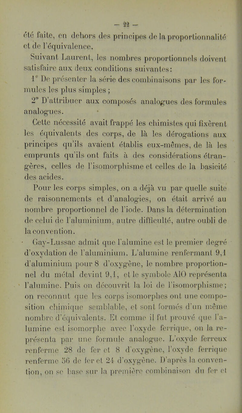 (H6 faite, on dehors des prineipcs de la proporlionnalilfi et de l’équivalence. Suivant Laurent, les nombres proportionnels rloivent satislaire aux deux conditions suivantes: 1“ De présenter la série des condjinaisons par les for- mules les plus simples ; 2 D’attribuer aux composés analo^’ues des formules analog’ues. Cette nécessité avait frappé les chimistes qui fixèrent les équivalents des corps, de là les dérogations aux principes qu’ils avaient établis eux-mêmes, de là les emprunts qu’ils ont faits à des considérations étran- gères, celles de l’isomorphisme et celles de la basicité des acides. Pour les corps simples, on a déjà vu par quelle suite de raisonnements et d’analogdes, on était arrivé au nombre proportionnel de l’iode. Dans la détermination de celui de rabuninium, autre difliculté, autre oubli de la convention. Ciay-Lussac admit que ralumine est le premier degTé d’oxydation de l’aluminium. L’alumine renfermant 9,1 d’aluminium pour 8 d’oxyg’ène, le nombre proportion- nel du métal devint 9,1, et le symbole AlO représenta ' l’abunine. Puis on découvrit la loi de l’isomorphisme; on reconnut rpie les corps isomorphes ont une conqDo- sition cbimif|ue semblable, et sont formés d’nn ir.ême nomln’c d’équivalents. Et comme il fut ])i*ouvé (jue ra- lumine est isomorphe avec l’oxyde ferrique, on la re- présenta par une formide analogue. L’oxyde ferreux renferme 28 de fer et 8 d'oxygène, l’oxyde ferricpic renferme 50 de foret 24 d’oxygène. D’après la conven- tion, on SC liaso sur la jiremiore combinaison dn for cl