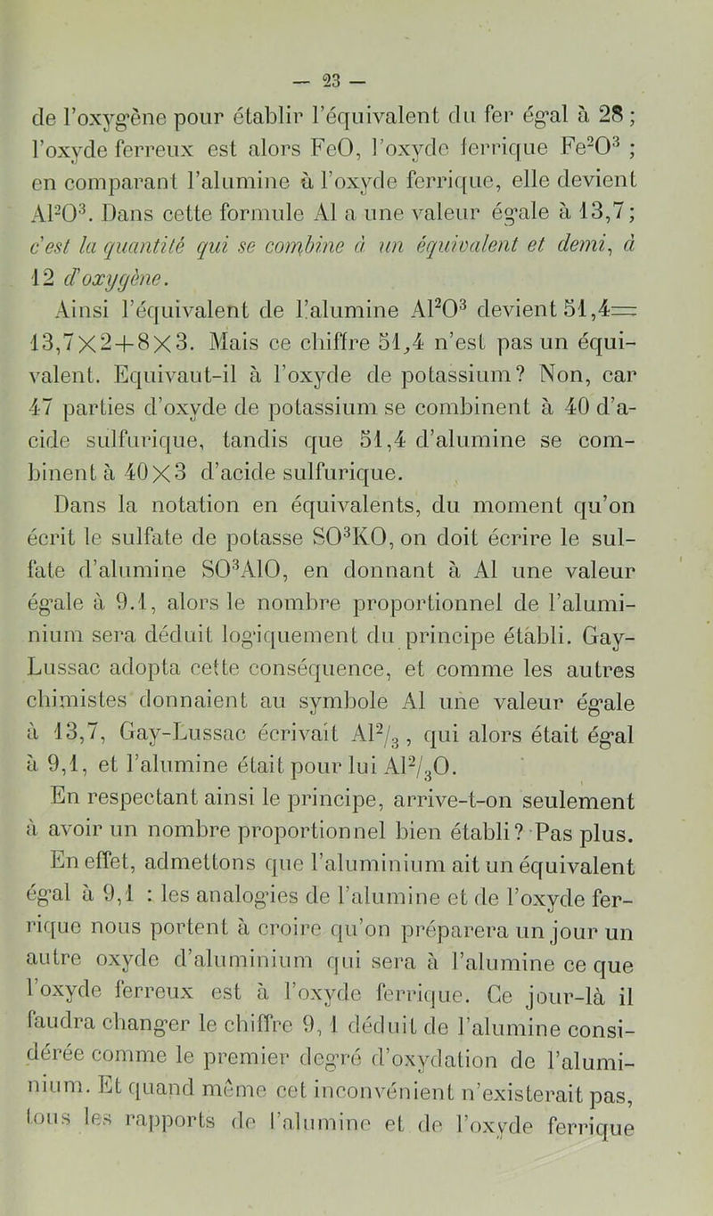 de l’oxyg’ène pour établir l’équivalent du fer ég'al à 28 ; l’oxyde ferreux est alors FeO, l’oxyde lerrique Fe“0^ ; en comparant l’alumine à l’oxyde ferrique, elle devient APO'”^. Dans cette formule Al a une valeur ég’ale à 13,7 ; c'est la quantité qui se combine à un équioalent et demi^ à 12 d'oxygène. Ainsi l’équivalent de l’alumine APO^ devient 51,4= 13,7X2 + 8X3. Alais ce chiffre 51^4 n’est pas un équi- valent. Equivaut-il à l’oxyde de potassium? Non, car 47 parties d’oxyde de potassium se combinent à 40 d’a- cide sulfurique, tandis que 51,4 d’alumine se com- binent à 40x3 d’acide sulfurique. Dans la notation en équivalents, du moment qu’on écrit le sulfate de potasse SO^KO, on doit écrire le sul- fate d’alumine SO'^AIO, en donnant à Al une valeur ég’ale à 9.1, alors le nombre proportionnel de l’alumi- nium sera déduit log’iquement du principe établi. Gay- Lussac adopta cette conséquence, et comme les autres chimistes donnaient au symbole Al une valeur ég’ale à 13,7, Gay-Lussac écrivait AP/3, qui alors était ég*al à 9,1, et l’alumine était pour lui AP/3O. En respectant ainsi le principe, arrive-t-on seulement à avoir un nombre proportionnel bien établi?-Pas plus. En effet, admettons que raluminium ait un équivalent ég'al à 9,1 : les analogues de l’alumine et de l’oxyde fer- ric[ue nous portent à croire qu’on préparera un jour un autre oxyde d’aluminium qui sera à l’alumine ce que l’oxyde ferreux est à l’oxyde ferrique. Ce jour-là il faudra cliang’er le chiffre 9,1 déduit de l’alumine consi- dérée comme le premier degu-é d’oxydation de l’alumi- nium. Et quand même cet inconvénient n’existerait pas, tous les rapports de l’alumine et de l’oxyde ferrique