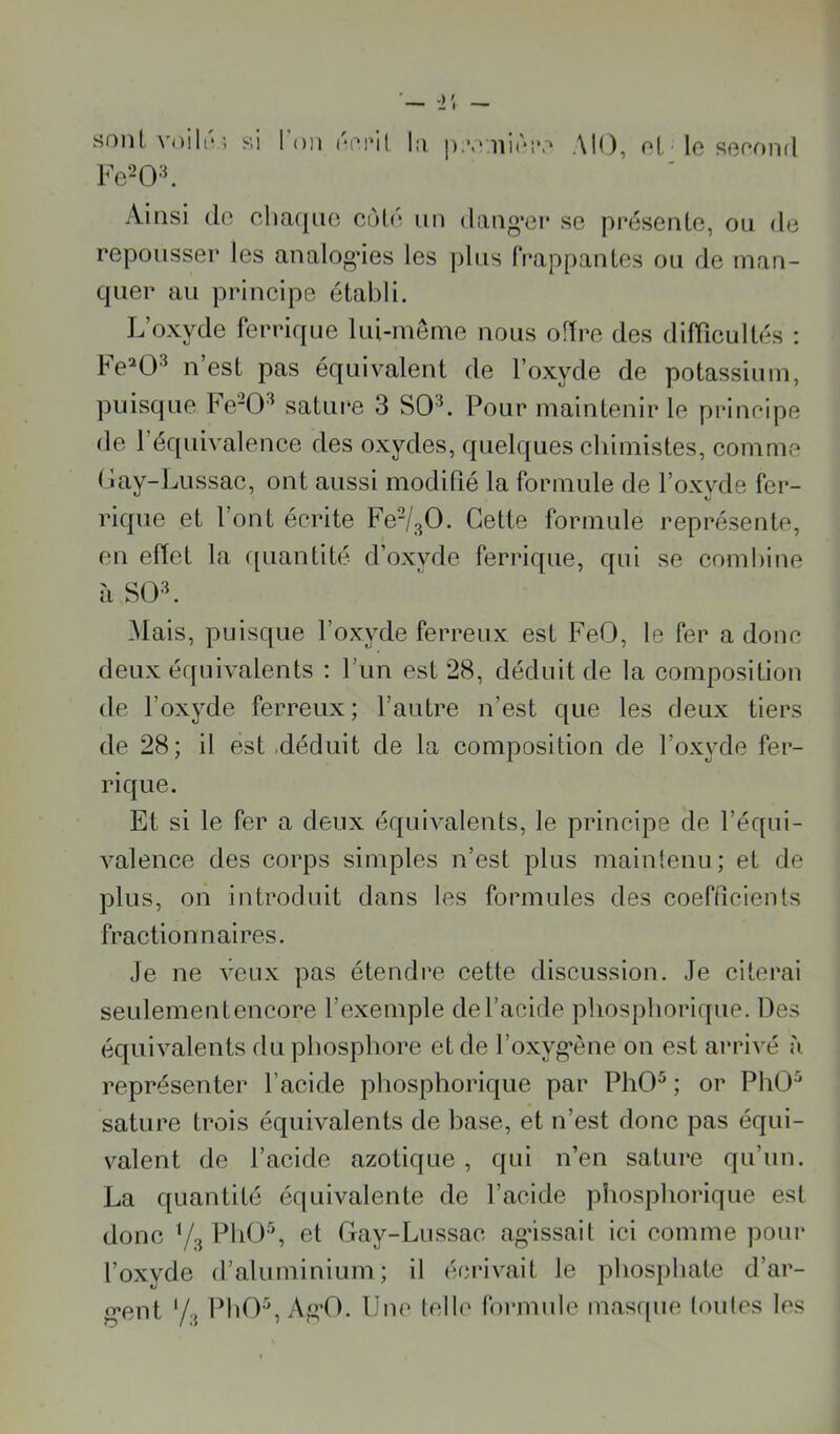 sont voiKV; si Fe^O'^ l’on rPi'il In ]).■.'nirî'.'» AlO, of le senond Ainsi de eliaqne cùlé un dang’ei* se présente, ou de repousser les analoo’ies les pins frappantes ou de man- quer au principe établi. L’oxyde ferrique lui-meme nous offre des difficultés : Fe^O^ n’est pas équivalent de l’oxyde de potassium, puisque Fe-0^ satui*e 3 SO'L Pour maintenir le prineipe de l’équivalence des oxydes, quelques chimistes, comme Lay-Lussac, ont aussi modifié la formule de l’oxyde fer- rique et l’ont écrite Cette formule représente, en effet la ([uantité d’oxyde ferrique, qui se combine à SOL Mais, puisque l’oxyde ferreux est FeO, le fer a donc deux équivalents : l’un est 28, déduit de la composition de l’oxyde ferreux; l’autre n’est que les deux tiers de 28; il est ,déduit de la composition de l’oxyde fer- rique. Et si le fer a deux équivalents, le principe de l’équi- valence des corps simples n’est plus maintenu; et de plus, on introduit dans les formules des coefficients fractionnaires. Je ne veux pas étendre cette discussion. Je citerai seulementencore l’exemple del’acide pliospborique. Des équivalents du phosphore et de l’oxyg*ène on est arrivé représenter l’acide phosphorique par PhO^ ; or PhO^ sature trois équivalents de hase, et n’est donc pas équi- valent de l’acide azotique , qui n’en satiu*e qu’un. La quantité équivalente de l’acide pîiosphorique est donc Y3 PhO\ et Gay-Lussac agissait ici comme pour l’oxyde d’aluminium; il écrivait le phosphate d’ar- g*ent '/.J PhO^, Ag’O. Une telh' formule masque toules les