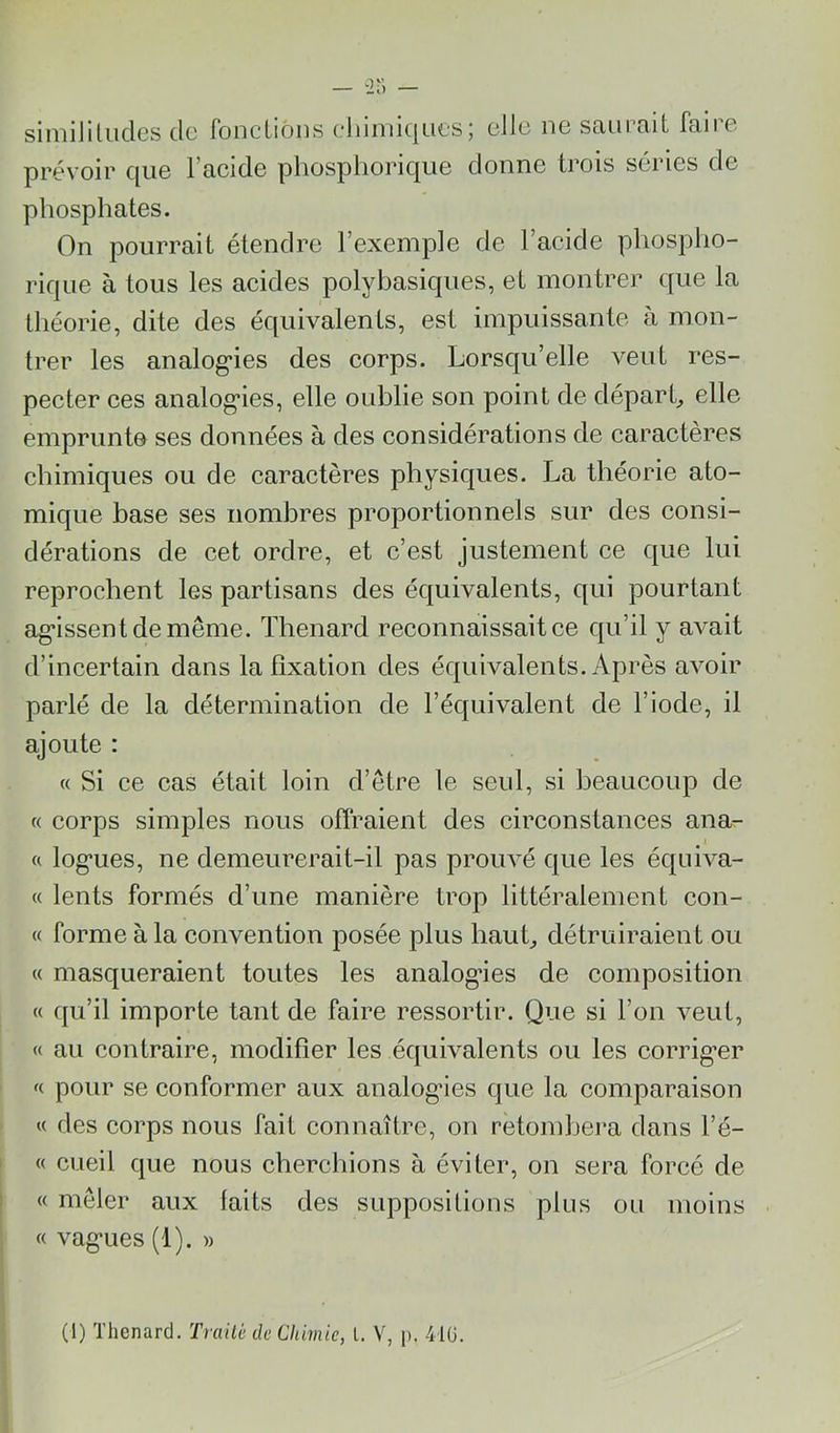 siniililudes de fondions eliiniiques; elle ne saurait faire prévoir que l’acide phosphorique donne trois séries de phosphates. On pourrait étendre l’exemple de l’acide phospho- rique à tous les acides polybasiques, et montrer que la théorie, dite des équivalents, est impuissante à mon- trer les analog*ies des corps. Lorsqu’elle veut res- pecter ces analog*ies, elle oublie son point de départ^ elle emprunte ses données à des considérations de caractères chimiques ou de caractères physiques. La théorie ato- mique base ses nombres proportionnels sur des consi- dérations de cet ordre, et c’est justement ce que lui reprochent les partisans des équivalents, qui pourtant ag'issentdemême. Thénard reconnaissait ce qu’il y avait d’incertain dans la fixation des équivalents. Après avoir parlé de la détermination de l’équivalent de l’iode, il ajoute : « Si ce cas était loin d’etre le seul, si beaucoup de « corps simples nous offraient des circonstances ana- « log’ues, ne demeurerait-il pas prouvé que les équiva- « lents formés d’une manière trop littéralement con- « forme à la convention posée plus hauL détruiraient ou « masqueraient toutes les analog’ies de composition « qu’il importe tant de faire ressortir. Que si l’on veut, j « au contraire, modifier les équivalents ou les corrig’er i pour se conformer aux analog’ies que la comparaison \ « des corps nous fait connaître, on retombera dans l’é- « cueil que nous cherchions à éviter, on sera forcé de « mêler aux faits des suppositions plus ou moins ' « vag'ues (1). » (1) Thénard. Tniilè de Chimie, l. V, p. 41ü.