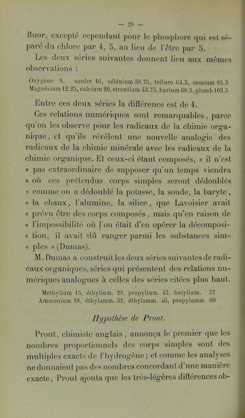 Hiiop, cxceplé cependant pour le pliospliore qui est sé- paré du cl dore par 4, 5, au lieu de 1 être par 5. • Les deux séries suivantes donnent lieu aux memes observations : Oxygène 8, soufre Ki, sélénium 39.7ri, tellure 04.3, osmium 93.3 Magnésium 12.23, calcium 20, strontium 43.73, barium 08.3, plomb 103.3 Entre ees deux séries la diflérenee est de 4. Ces relations numériques sont remarquables, parce qu’on les observe pour les radicaux de la chimie org’a- nique, et qu’ils révèlent une nouvelle analog*ie des radicaux de la chimie minérale avec les radicaux de la chimie org*anique. Et ceux-ci étant composés, « il n’est « pas extraordinaire de supposer qu’un temps vienclra {( où ces prétendus corps simples seront dédoublés « comme on a dédoublé la potasse, la soude, la baryte , « la chaux, l’alumine, la silice, que Lavoisier avait « prévu être des corps composés, mais qu’en raison de « l’impossibilité où l’on était d’en opérer la décomposi- « tion, il avait 'dû rang’er parmi les substances sim- « pies » (Dumas). M. Dumas a construit les deux séries suivantes de radi- caux org’aniques, séries qui présentent des relations nu- mériques analog’Lies à celles des séries citées plus haut. Methylium 13, élhylium. 29, propylium. 43, butyliurn. 37 Ammonium 18, élliylamm. 32, éthylamm. 46, propylamm 60 Hypothèse de Prout. Prout, chimiste angolais , annonça le premier que les nombres proportionnels des corps simples sont des multiples exacts de l’hydrog’ène ; et comme les analyses ne donnaient pas des nombres concordant d’une manière exacte, Proiit ajouta que les très-lég’ères diflérencesob-