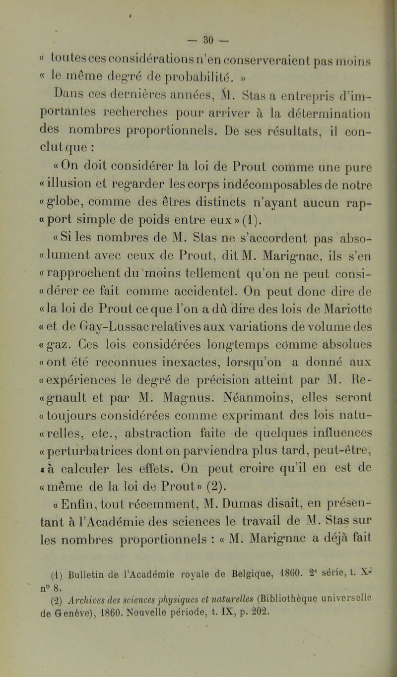 « toiilesces considérations n’en conserveraient pas moins « le meme degTc de probaljilitc. » Dans ces dernières années, M. Stas a entrepris d’im- portantes recherches pour arriver à la détermination des nombres proportionnels. De ses résultats, il con- clut que : «On doit considérer la loi de Prout comme une pure «illusion et reg-arder les corps indécomposables de notre «g’iobe, comme des êtres distincts n’ayant aucun rap- «port simple de poids entre eux»(l). «Si les nombres de M. Stas ne s’accordent pas abso- «lument avec ceux de Prout, ditM. Marig-nac, ils s’en «rapprochent du moins tellement qu’on ne peut consi- «dérer ce fait comme accidentel. On peut donc dire de «la loi de Prout ce que l’on a dû dire des lois de Mariette « et de Gay-Lussac relatives aux variations de volume des «g*az. Ces lois considérées long'temps comme absolues « ont été reconnues inexactes, lorsqu’on a donné aux «expériences le deg’ré de précision atteint par M. He- «g*nault et par M. Magmus. Néanmoins, elles seront , « toujours considérées comme exprimant des lois natu- j «relies, etc., abstraction faite de quelques influences « perturbatrices dont on parviendra plus tard, peut-être, *à calculer les effets. On peut croire qu’il en est de \ «même de la loi de Prout» (2). ; «Enfin, tout l’écemment, M. Dumas disait, en présen- tant à l’Académie des sciences le travail de M. Stas sur les nombres proportionnels : « M. Marig’iiac a déjà fait (1) Bulletin de l’Académie royale de Belgique, 1860. 2' série, t. X- n“ 8i (2) Archiües des sciences physiques et naturelles (Bibliothèque universelle de Genève), 1860. Nouvelle période, t. IX, p. 202.