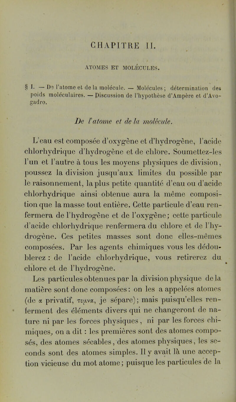 ATOMES ET M0LÉCUI>ES. § I. —1)5 l’atome et do la molécule. — Molécules; détermination (les poids moléculaires. — piscussion de rhvpothèse d’Ampère et d’Avo- gadro. De ïatome et de la molécule. L’eau est composée d’oxyg*ène et d’hydrog'ène, l’acide chlorhydrique d’hydrog'ène et de chlore. Soumettez-les l’im et l’autre à tous les moyens physiques de division, poussez la division jusqu’aux limites du possible par le raisonnement, la plus petite quantité d’eau ou d’acide chlorhydrique ainsi obtenue aura la même composi- tion que la masse tout entière. Cette particule d’eau ren- fermera de l’hydrog'ène et de l’oxyg^ène; cette particule d’acide chlorhydrique renfermera du chlore et de l’hy- drog*ène. Ces petites masses sont donc elles-mêmes composées. Par les ag'ents chimiques vous les dédou- blerez : de l’acide chlorhydrique, vous retirerez du chlore et de l’hydrog'ène. Les particules obtenues par la division physique delà matière sont donc composées; on les a appelées atomes (de a privatif, rsy.va, je sépare); mais puisqu’elles ren- ’ ferment des éléments divers qui ne chang’eront de na- ture ni par les forces physiques , ni par les forces chi- miques^ on a dit : les premières sont des atomes conqDO- sés, des atomes sécables, des atomes physiques, les se- conds sont des atomes simples. Il y avait là une accep- tion vicieuse du mot atome; puisque les particules de la