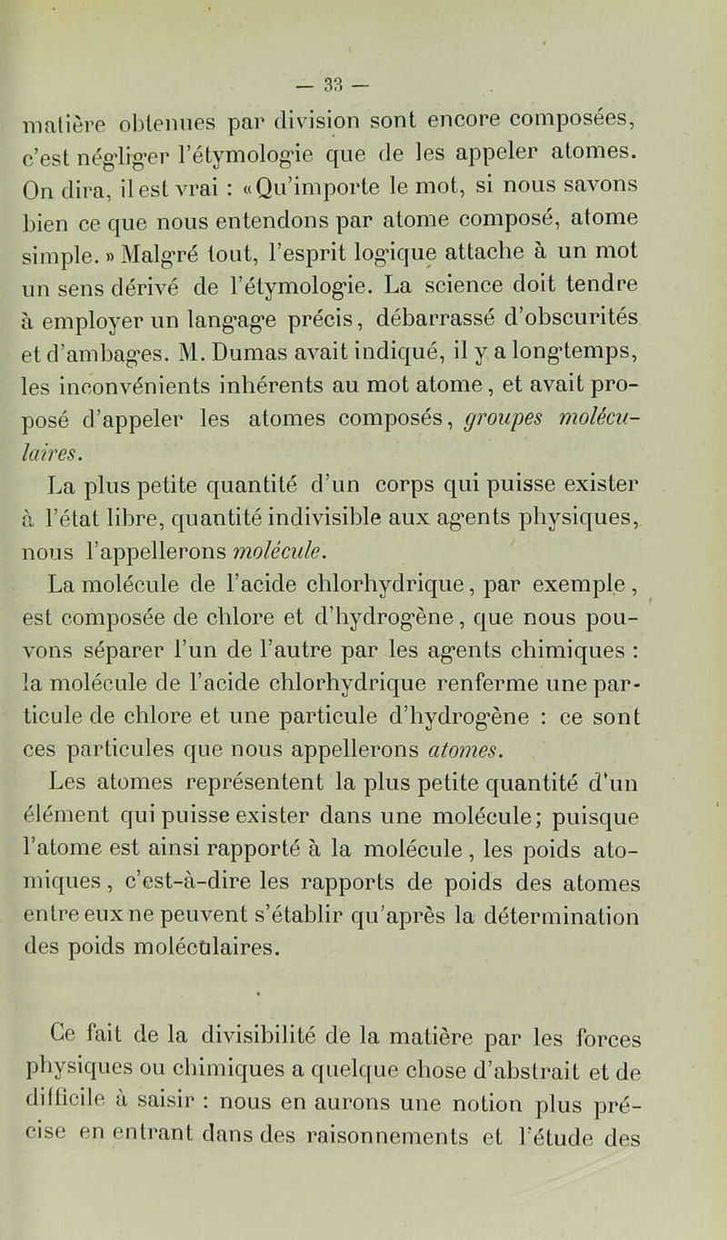inalière obtenues par division sont encore composées, c’est négdig’er l’étymolog’ie que de les appeler atomes. On dira, il est vrai : «Qu’importe le mot, si nous savons bien ce que nous entendons par atome composé, atome simple. » Malg'ré tout, l’esprit log’ique attache à un mot un sens dérivé de l’étymolog'ie. La science doit tendre à employer un lang^ag’e précis, débarrassé d’obscurités et d’ambag'cs. M. Dumas avait indiqué, il y a long*temps, les inconvénients inhérents au mot atome, et avait pro- posé d’appeler les atomes composés, groupes molécu- laires. La plus petite quantité d’un corps qui puisse exister à l’état libre, quantité indivisible aux ag’ents physiques, nous l’appellerons molécule. La molécule de l’acide chlorhydrique, par exemple , est composée de chlore et d’hydrog’ène, que nous pou- vons séparer l’un de l’autre par les ag*ents chimiques : la molécule de l’acide chlorhydrique renferme une par- ticule de chlore et une particule d’hydrog’ène : ce sont ces particules que nous appellerons atomes. Les atomes représentent la plus petite quantité d‘un élément qui puisse exister dans une molécule; puisque l’atome est ainsi rapporté à la molécule , les poids ato- miques , c’est-à-dire les rapports de poids des atomes entre eux ne peuvent s’établir qu’après la détermination des poids molécùlaires. Ce fait de la divisibilité de la matière par les forces physiques ou chimiques a quelque chose d’abstrait et de dillicile à saisir : nous en aurons une notion plus pré- cise en entrant dans des raisonnements et l'étude des