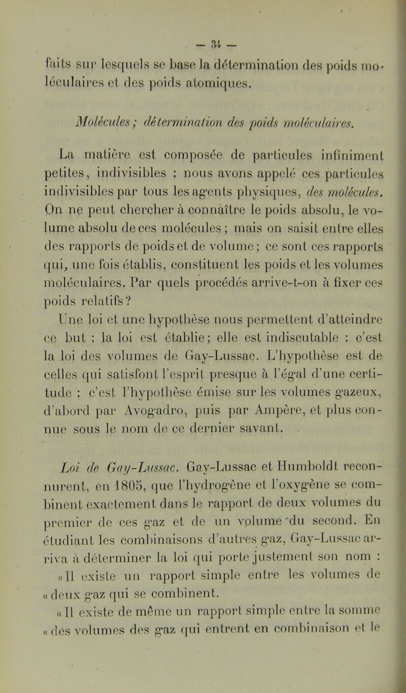 faits sur lesquels se base la délerminalion des poids mo» I lüculaires et des ])oids atomiques. ' < ( Molécules ; détermination des poids moléadaires. j La matière est composée de particules infiniment petites, indivisibles : nous avons appelé ces particules indivisibles par tous lesag'ents physiques, des molécules. On ne peut cherclier à connaître le poids absolu, le vo- lume absolu de ces molécules ; mais on saisit entre elles des rapports de poids et de volume ; ce sont ces rapports qui, une fois établis, constituent les poids et les volumes moléculaires. Par quels procédés arrive-t-on à fixer ces poids relatifs? Une loi et une hypothèse nous permettent d’atteindre ce but : la loi est établie; elle est indiscutable : c’est la loi des volumes de Gay-Lussac. L’hypothèse est de celles qui satisfont l’esprit presque à l’ég^al d’une certi- tude : c’est l’hypothèse émise sur les volumes g*azeux, d’abord par Avog’adro, puis par Ampère, et plus con- nue sous le nom de ce dernier savant. . Loi de Gay-Lussac. Gay-Lussac et Humboldt recon- nurent, en 1805, que l’iiydrog’ène et l’oxyg’ène se corn- ,1 binent exactement dans le rapport de deux volumes du premier de ces g’az et de un volume 'du second. En étudiant les combinaisons d’autres g’az, Gay-Lussac ar- riva à déterminer la loi qui porte justement son nom : «Il existe un rapport simple entre les volumes de « deux g'az qui se combinent. (( Il existe de même un rapport simple entre la somme «des volumes des g’az ([ui entrent en combinaison et le %